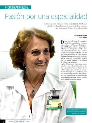 Pasión por una especialidad
OTORRINOLARINGOLOGÍA
De sus cinco décadas de experien-
cia, la doctora Marta Ortega,
especialista en Otorrinolaringolo-
gía del Hospital Clínico Quirúrgico
“Hermanos Ameijeiras”, de La Ha-
bana, ha dedicado unas tres a la crio-
cirugía y crioterapia en Cuba. De ahí
que estos procederes, de cuyo empleo
es pionera, despiertan en ella gran pa-
sión al constatar los múltiples benefi-
cios y la notable mejoría en la calidad
de vida de sus pacientes.
A los 75 años de edad, esta mujer
mantiene una belleza refinada; es ac-
tiva y pausada a la vez, alegre, de un
hablar seguro que reafirma la sabidu-
ría en el campo de la medicina, con
una humildad y sencillez desbordan-
tes; solo presume de ser una cubana
para todos los tiempos, revolucionaria
desde los pies hasta la cabeza.
Por Joel Michel Varona
Fotos: Muñoa
Esta destacada cirujana relata a Avances Médicos
detalles de la aplicación de una novedosa técnica
en tratamientos de otorrinolaringología
La doctora Marta Ortega lleva unas tres
décadas aplicando el novedoso método
de la criocirugía y crioterapia.
14 AVANCES MÉDICOS DE CUBA
 