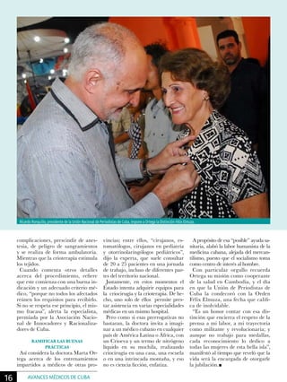 complicaciones, prescindir de anes-
tesia, de peligro de sangramientos
y se realiza de forma ambulatoria.
Mientras que la crioterapia estimula
los tejidos.
Cuando comenta otros detalles
acerca del procedimiento, refiere
que este comienza con una buena in-
dicación y un adecuado criterio mé-
dico, “porque no todos los afectados
reúnen los requisitos para recibirlo.
Si no se respeta ese principio, el mis-
mo fracasa”, alerta la especialista,
premiada por la Asociación Nacio-
nal de Innovadores y Racionaliza-
dores de Cuba.
RAMIFICAR LAS BUENAS
PRÁCTICAS
Así considera la doctora Marta Or-
tega acerca de los entrenamientos
impartidos a médicos de otras pro-
vincias; entre ellos, “cirujanos, es-
tomatólogos, cirujanos en pediatría
y otorrinolaringólogos pediátricos”,
dijo la experta, que suele consultar
de 20 a 25 pacientes en una jornada
de trabajo, incluso de diferentes par-
tes del territorio nacional.
Justamente, en estos momentos el
Estado intenta adquirir equipos para
la criocirugía y la crioterapia. De he-
cho, uno solo de ellos permite pres-
tar asistencia en varias especialidades
médicas en un mismo hospital.
Pero como si esas prerrogativas no
bastaran, la doctora invita a imagi-
nar a un médico cubano en cualquier
país de América Latina o África, con
un Crioeva y un termo de nitrógeno
líquido en su mochila, realizando
criocirugía en una casa, una escuela
o en una intrincada montaña, y eso
no es ciencia ficción, enfatiza.
A propósito de esa “posible” ayuda sa-
nitaria, alabó la labor humanista de la
medicina cubana, alejada del mercan-
tilismo, puesto que el socialismo toma
como centro de interés al hombre.
Con particular orgullo recuerda
Ortega su misión como cooperante
de la salud en Cambodia, y el día
en que la Unión de Periodistas de
Cuba la condecoró con la Orden
Félix Elmuza, una fecha que califi-
ca de inolvidable.
“Es un honor contar con esa dis-
tinción que encierra el respeto de la
prensa a mi labor, a mi trayectoria
como militante y revolucionaria; y
aunque no trabajo para medallas,
cada reconocimiento lo dedico a
todas las mujeres de esta bella isla”,
manifestó al tiempo que reveló que la
vida será la encargada de otorgarle
la jubilación.
Ricardo Ronquillo, presidente de la Unión Nacional de Periodistas de Cuba, impone a Ortega la Distinción Félix Elmuza.
16 AVANCES MÉDICOS DE CUBA
 