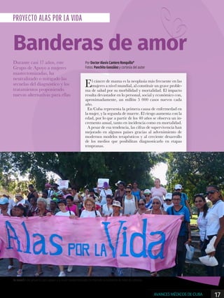 La creación del proyecto para apoyar a la mujer mastectomizada, ha marcado la existencia de miles de cubanas.
PROYECTO ALAS POR LA VIDA
Banderas de amor
Durante casi 17 años, este
Grupo de Apoyo a mujeres
mastectomizadas, ha
neutralizado o mitigado las
secuelas del diagnóstico y los
tratamientos proponiendo
nuevas alternativas para ellas
Por Doctor Alexis Cantero Ronquillo*
Fotos: Panchito González y cortesía del autor
El cáncer de mama es la neoplasia más frecuente en las
mujeres a nivel mundial, al constituir un grave proble-
ma de salud por su morbilidad y mortalidad. El impacto
resulta devastador en lo personal, social y económico con,
aproximadamente, un millón 5 000 casos nuevos cada
año.
En Cuba representa la primera causa de enfermedad en
la mujer, y la segunda de muerte. El riesgo aumenta con la
edad, por lo que a partir de los 40 años se observa un in-
cremento anual, tanto en incidencia como en mortalidad.
A pesar de esa tendencia, las cifras de supervivencia han
mejorado en algunos países gracias al advenimiento de
modernos modelos terapéuticos y al creciente desarrollo
de los medios que posibilitan diagnosticarlo en etapas
tempranas.
17AVANCES MÉDICOS DE CUBA
 