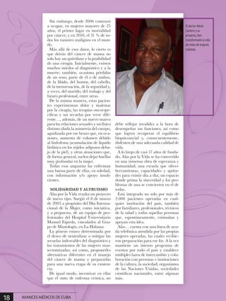 Sin embargo, desde 2006 comenzó
a ocupar, en mujeres mayores de 25
años, el primer lugar en mortalidad
por cáncer; y en 2010, el 31 % de to-
dos los tumores malignos en el mun-
do.
Más allá de esos datos, lo cierto es
que detrás del cáncer de mama no
solo hay un quirófano y la posibilidad
de una cirugía. Inicialmente, existen
muchos miedos al diagnóstico y a la
muerte; también, ocasiona pérdidas
de un seno, parte de él o de ambos,
de la libido, del humor, del cabello,
de la menstruación, de la seguridad y,
a veces, del marido, del trabajo y del
futuro profesional, entre otras.
De la misma manera, estas pacien-
tes experimentan dolor y malestar
por la cirugía, las terapias oncoespe-
cíficas y sus secuelas por verse dife-
rente…, además, de un nuevo marco
para las relaciones sexuales y un físico
distinto (dada la asimetría del cuerpo,
agudizada por ese brazo que, en oca-
siones, aumenta de volumen debido
al linfedema (acumulación de líquido
linfático en los tejidos adiposos deba-
jo de la piel), y otras situaciones que,
de forma general, suelen dejar huellas
muy profundas en la mujer.
Todas esas angustias las enfrentan
una buena parte de ellas, en soledad,
con información y/o apoyo insufi-
cientes.
SOLIDARIDAD Y ALTRUISMO
Alas por la Vida resulta un proyecto
de nuevo tipo. Surgió el 8 de marzo
de 2003 a propósito del Día Interna-
cional de la Mujer, como iniciativa,
y a propuesta, de un equipo de pro-
fesionales del Hospital Universitario
Manuel Fajardo, vinculados al Gru-
po de Mastología, en La Habana.
La génesis estuvo determinada por
el deseo de neutralizar o mitigar las
secuelas indeseables del diagnóstico y
los tratamientos de las mujeres mas-
tectomizadas; así como, proponerles
alternativas diferentes en el manejo
del cáncer de mama y prepararlas
para una nueva etapa de su existen-
cia.
De igual modo, incentivar en ellas
que el status de enferma crónica, no
debe reflejar invalidez a la hora de
desempeñar sus funciones; así como
que logren recuperar el equilibrio
biopsicosocial y, consecuentemente,
disfruten de una adecuada calidad de
vida.
A lo largo de casi 17 años de funda-
do, Alas por la Vida se ha convertido
en una inmensa obra de esperanza y
humanidad; una escuela que ofrece
herramientas, capacidades y aptitu-
des para existir día a día; un espacio
donde prima la sinceridad y los pro-
blemas de una se convierten en el de
todas.
Está integrado no solo por más de
2 000 pacientes operadas en cual-
quier institución del país, también
por familiares, profesionales, técnicos
de la salud y todas aquellas personas
que, espontáneamente, estimulan y
apoyan esta idea.
Alas… cuenta con una línea de ayu-
da telefónica atendida por las propias
mujeres operadas, las cuales recibie-
ron preparación para ese fin. A la vez
mantiene un intenso programa de
eventos por todo el país y establece
múltiples lazos de intercambio y cola-
boración con personas e instituciones
de la cultura, la sociedad, organismos
de las Naciones Unidas, sociedades
científicas nacionales, entre algunas
más.
El doctor Alexis
Cantero y su
proyecto, han
transformado la vida
de miles de mujeres
cubanas.
18 AVANCES MÉDICOS DE CUBA
 