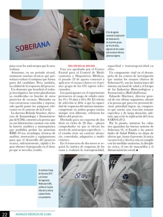 para crear los anticuerpos que lo neu-
tralizan.
Asimismo, en un período récord,
montaron muchas técnicas que per-
mitían evaluar el antígeno que forma
parte del candidato. Pero, también,
la calidad de la respuesta del proceso.
Un elemento que benefició el traba-
jo investigativo, fue tener plataformas
ya establecidas en función de otros
proyectos de vacunas. Montados en
esas estructuras conocidas y seguras,
solo quedó poner los antígenos rele-
vantes en el contexto de la Covid.
La doctora Belinda Sánchez, direc-
tora de Inmunología e Inmunotera-
pia del CIM, comentó a la prensa que
en sus laboratorios cuentan con toda
la batería analítica y monoquímica
que posibilita probar las proteínas
RBD. O sea, tecnología, técnicas de
análisis, innovación y equipamiento
para que el desarrollo del proyecto
ocurra, suficientemente, rápido y lo-
grar obtener el preparado en el tiem-
po que se necesita, resaltó.
DEL DICHO AL HECHO
Una vez aprobado por el Centro
Estatal para el Control de Medi-
camentos y Dispositivos Médicos,
el pasado 24 de agosto comenzó a
aplicarse el ensayo clínico en el pri-
mer grupo de los 676 sujetos selec-
cionados.
Los participantes en el experimento
pertenecen al rango de edades entre
los 19 y 59 años y 60 y 80. El criterio
de selección se debe a que la capaci-
dad de respuesta del sistema inmuno-
competente en ambos grupos etarios
siempre será diferente, refirieron los
líderes del proyecto.
Diseñado para un esquema de dos
dosis en ciclos de 28 días —plazos
comprobados en que se elevan los
niveles de anticuerpos específicos—,
el estudio tiene un carácter aleato-
rio, controlado, adaptativo y multi-
céntrico.
En el transcurso de dos meses se se-
guirá la cinética de respuesta de los
casos y evaluará la reactogenicidad,
seguridad e inmunogenicidad en
ellos.
Un componente vital en el desem-
peño de los centros de investigación
que tutelan los ensayos clínicos de
Soberana 01, son las instituciones del
sistema nacional de salud y el Grupo
de las Industrias Biotecnológicas y
Farmacéutica (BioCubaFarma).
Eduardo Martínez, director gene-
ral de este último organismo, afirmó
a la prensa que para ese personal de-
viene prioridad lograr un compues-
to que suscite una reacción inmune
específica y de larga duración; ade-
más, que evite la replicación del virus
SARS-CoV-2.
Por lo pronto, mientras los cuba-
nos aguardan las buenas noticias de
Soberana 01, el Estado y las autori-
dades de Salud Pública no dejan de
alertar que, hasta el presente, la única
vacuna real y efectiva está en cumplir
con las medidas sanitarias, la discipli-
na cívica, el uso de mascarillas y el
distanciamiento social.
El 24 de agosto
comenzó la aplicación
de Soberana 01,
en el primer grupo
de 19 a 59 años,
algunos de los cuales
solo tuvieron efectos
adversos ligeros.
El Instituto Finlay
de Vacunas (IFV)
y el Centro
de Ingeniería
Molecular (CIM),
unidos en la gran
lidia de la ciencia
cubana frente
a la pandemia.
22 AVANCES MÉDICOS DE CUBA
 