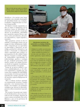 identifican a las parejas para luego
remitirlas a las consultas municipales
de infertilidad donde son evaluadas,
estudiadas y diagnosticadas en el me-
nor tiempo posible.
El objetivo esencial, argumentó, ra-
dica en lograr el diagnóstico de las
siguientes causas de infertilidad: al-
teraciones de la práctica sexual que
afecten la fecundación, infertilidad
por exposición a agentes físicos o quí-
micos, ciclos anovulatorios, alteracio-
nes espermáticas, y sepsis vaginales y
seminales.
Para garantizar certeza en los re-
sultados, el municipio cuenta con un
equipo de labor debidamente habili-
tado e integrado por un especialista
en ginecología y obstetricia, un psi-
cólogo, personal de enfermería y un
técnico o licenciado en laboratorio
clínico capacitado para realizar es-
permogramas de alta calidad. Según
Álvarez, el grupo se auxilia, además,
de colaboradores especializados en
endocrinología, genética y urología
los que, mediante proyección comu-
nitaria, acuden con regular frecuen-
cia desde los hospitales al policlínico,
para interconsultar a las parejas.
Luego de un previo análisis y con-
senso multidisciplinario, se les ofre-
cerá seguimiento a aquellas que, por
causas más complejas de infertilidad,
son enviadas al servicio provincial de
reproducción asistida (segundo nivel
de atención), según los flujogramas de
actuación.
Allí se realizan técnicas quirúrgi-
cas mínimamente invasivas, cirugías
generales y las inseminaciones arti-
ficiales. Los hombres con patologías
urológicas que afectan la espermato-
genesis reciben tratamiento especiali-
zado.
Por su parte, las parejas que requie-
ren de fertilización in vitro u otros mé-
todos de alta tecnología, disponen de
cuatro centros territoriales: dos en La
Habana y uno en las provincias de
Holguín y Cienfuegos.
PROGRAMA NACIONAL DE
ATENCIÓN A LA PAREJA INFÉRTIL,
PERSPECTIVAS INMEDIATAS:
• Adoptar las medidas necesarias para
reducir la brecha entre la cantidad de
parejas atendidas por primera vez,
así como entre estas últimas y las que
reciben seguimiento y logran embarazos.
• Elevar la accesibilidad de las parejas
a los centros de reproducción asistida de
alta tecnología para conseguir, en 2030,
iniciar 1 500 ciclos anuales y completar
500 embarazos cada año en ese nivel.
• Continuar perfeccionando las condi-
ciones estructurales y la gestión de las
consultas municipales y servicios provin-
ciales.
• Crear para el año 2021 dos nuevos
centros territoriales de alta tecnología, en
las provincias de Camagüey y Santiago
de Cuba. Lograr el funcionamiento esta-
ble y a máxima capacidad de los cuatro
ya existentes.
• Perfeccionar y extender el método de
vitrificación de embriones en estos últi-
mos durante este año.
• Desarrollar la técnica de banco de se-
men, a partir de una labor más activa en
la captación de hombres jóvenes donantes
altruistas.
Cuba es el único país que cuenta con cobertura
universal y gratuita a parejas infértiles desde la
atención primaria, asegura el Dr. Roberto Álvarez.
Foto:PanchitoGonzález
24 AVANCES MÉDICOS DE CUBA
 
