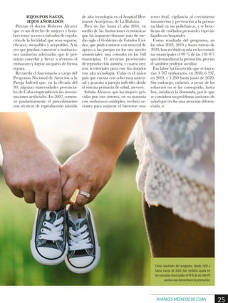 HIJOS POR NACER,
HIJOS AÑORADOS
Precisa el doctor Roberto Álvarez
que es un derecho de mujeres y hom-
bres tener acceso a métodos de regula-
ción de la fertilidad que sean seguros,
eficaces, asequibles y aceptables. A la
vez que puedan concurrir a institucio-
nes sanitarias adecuadas que le per-
mitan concebir y llevar a término el
embarazo y lograr un parto de forma
segura.
Recuerda el funcionario a cargo del
Programa Nacional de Atención a la
Pareja Infértil que, en la década del
80, algunas maternidades provincia-
les de Cuba emprendieron las insemi-
naciones artificiales. En 2007, comen-
zó paulatinamente el procedimiento
con técnicas de reproducción asistida
de alta tecnología en el hospital Her-
manos Ameijeiras, de La Habana.
Pero no fue hasta el año 2016, en
medio de las limitaciones económicas
que ha impuesto durante más de me-
dio siglo el Gobierno de Estados Uni-
dos, que pudo contarse con una red de
apoyo a las parejas en los tres niveles
asistenciales: una consulta en los 168
municipios; 15 servicios provinciales
de reproducción asistida, y cuatro cen-
tros territoriales para este fin dotados
con alta tecnología. Cuba es el único
país que cuenta con cobertura univer-
sal y gratuita a parejas infértiles desde
el sistema primario de salud, aseveró.
Señala Álvarez, que las mujeres grá-
vidas por este sistema, en su mayoría
con embarazos múltiples, reciben ac-
ciones para mejorar el bienestar ma-
terno fetal, vigilancia al crecimiento
intrauterino y prevención a la prema-
turidad en sus policlínicos, y se bene-
fician de cuidados prenatales especia-
lizados en hospitales.
Como resultado del programa, en
los años 2018, 2019 y hasta marzo de
2020,hanrecibidoayudaenlasconsul-
tas municipales el 99 % de las 138 977
que demandaron la prestación, precisó
el también profesor auxiliar.
Esa labor ha favorecido que se logra-
ran 3 787 embarazos, en 2018; 6 197,
en 2019, y 3 260 hasta junio de 2020.
Sin embargo, enfatizó, a pesar de los
esfuerzos no se ha conseguido, hasta
hoy, satisfacer la demanda, por lo que
se considera un problema sanitario de
salud que recibe una atención diferen-
ciada. n
Como resultado del programa, desde 2018 y
hasta marzo de 2020, han recibido ayuda en
las consultas municipales el 99 % de las 138 977
parejas que demandaron la prestación.
25AVANCES MÉDICOS DE CUBA
 