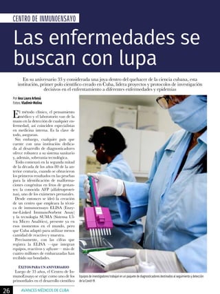 El método clínico, el pensamiento
médico y el laboratorio van de la
mano en la detección de cualquier en-
fermedad, así coinciden especialistas
en medicina interna. Es la clave de
todo, aseguran.
Sin embargo, cualquier país que
cuente con una institución dedica-
da al desarrollo de diagnosticadores
ofrece robustez a su sistema sanitario
y, además, soberanía tecnológica.
Todo comenzó en la segunda mitad
de la década de los años 80 de la an-
terior centuria, cuando se obtuvieron
los primeros resultados en las pruebas
para la identificación de malforma-
ciones congénitas en fetos de gestan-
tes: la conocida AFP (alfafetoproteí-
nas), uno de los exámenes prenatales.
Desde entonces se ideó la creación
de un centro que empleara la técni-
ca de inmunoensayo ELISA (Enzy-
me-Linked ImmunoSorbent Assay)
y la tecnología SUMA (Sistema Ul-
tra Micro Analítico), presente ya en
esos momentos en el mundo, pero
que Cuba adaptó para utilizar menos
cantidad de reactivo y muestra.
Precisamente, con las cifras que
registra la ELISA —que integran
equipos, reactivos y software— más de
cuatro millones de embarazadas han
recibido sus bondades.
ÉXITOS PARA UN ANIVERSARIO
Luego de 33 años, el Centro de In-
munoEnsayo se erige como uno de los
primordiales en el desarrollo científico
CENTRO DE INMUNOENSAYO
Por Ana Laura Arbesú
Fotos: Vladimir Molina
Las enfermedades se
buscan con lupa
En su aniversario 33 y considerada una joya dentro del quehacer de la ciencia cubana, esta
institución, primer polo científico creado en Cuba, lidera proyectos y protocolos de investigación
decisivos en el enfrentamiento a diferentes enfermedades y epidemias
Equipos de investigadores trabajan en un paquete de diagnosticadores destinados al seguimiento y detección
de la Covid-19.
26 AVANCES MÉDICOS DE CUBA
 