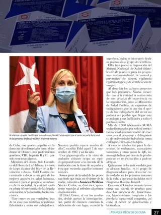 de Cuba, con aportes palpables en la
detección de enfermedades como el sín-
drome de Down y otros padecimientos
genéticos, VIH, hepatitis B y C, por
solo mencionar algunas.
Miembro del otrora Polo Científi-
co del Oeste de La Habana, y visión
de largo alcance del líder de la Re-
volución cubana, Fidel Castro, en-
caminado a dotar a este país de los
mejores avances en salud humana,
animal y para el progreso económi-
co de la sociedad, la entidad nació
en plena efervescencia de la llegada
a la nación de la industria biofarma-
céutica.
“Este centro es una verdadera joya
de la cual nos sentimos orgullosos.
Felicidades a todos sus trabajadores.
Nuestro pueblo espera mucho de
ellos”, escribió Fidel aquel 7 de sep-
tiembre de 1987; y así ha sido.
Una gigantografía a la vista de
cualquier visitante ocupa un espa-
cio preponderante a la entrada de la
institución con la frase de su puño y
letra que recuerda aquellos instantes
iniciales.
Somos parte de la salud de las perso-
nas desde que están en el vientre de la
madre, comentó a Avances Médicos
Niurka Carlos, su directora, quien
siente regocijo al referirse al primer
diagnosticador.
El Fidel Castro, al ver los resulta-
dos, decide apoyar la investigación.
Así, partir de entonces comenzó la
edificación de este lugar, recordó la
ingeniera, quien se incorporó desde
su graduación al grupo de científicos.
Ellos han puesto a disposición del
Sistema Nacional de Salud disími-
les kits de reactivos para los progra-
mas materno-infantil, de control y
prevención de cáncer, vigilancia
epidemiológica y de certificación de
sangre.
Al describir los valiosos proyectos
que hoy presumen, Niurka recuer-
da que a la entidad la avalan más
de tres décadas de experiencia en
la organización, junto al Ministerio
de Salud Pública, de esquemas de
indagaciones, por lo que sin el apo-
yo de los trabajadores del sector no
pudiera ser posible que llegue esta
tecnología y sus facilidades a todo el
pueblo, resaltó.
Más de 1 900 laboratorios SUMA
están diseminados por todo el territo-
rio nacional, con sus estuches de reac-
tivos para el pesquisaje y el diagnósti-
co de enfermedades infecciosas como
el dengue, el chagas y la lepra.
A estos se añaden kits para la de-
tección de embarazos, marcadores
tumorales y otros como la IgE, in-
munoglobulina que detecta la predis-
posición en recién nacidos a padecer
alergias.
Quizás uno de los más sensibles, por
su alcance familiar, es el grupo de
diagnosticadores para descartar en-
fermedades en los primeros instantes
de la vida, y que están incluidos en el
Programa Materno Infantil.
En tanto, el Umelisa neonatal cons-
tituye una batería de pruebas para
desechar presencia de fenilcetonu-
ria, hipotiroidismo congénito e hi-
perplasia suprarrenal congénita, así
como el déficit de galactosemia y
biotinidasa.
Al referirse a la valía científica de InmunoEnsayo, Niurka Carlos explicó que el centro es parte de la salud
de las personas desde que están en el vientre materno.
27AVANCES MÉDICOS DE CUBA
 