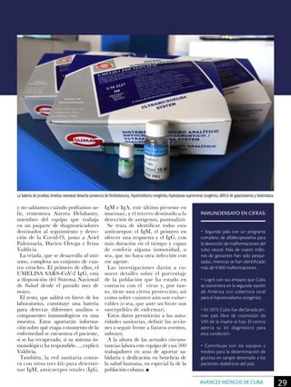 y no sabíamos cuándo podíamos sa-
lir, rememora Aurora Delahanty,
miembro del equipo que trabaja
en un paquete de diagnosticadores
destinados al seguimiento y detec-
ción de la Covid-19, junto a Ariel
Palenzuela, Darien Ortega e Irina
Valdivia.
La tríada, que se desarrolla al uní-
sono, completa un conjunto de cua-
tro estuches. El primero de ellos, el
UMELISA SARS-CoV-2 IgG, está
a disposición del Sistema Nacional
de Salud desde el pasado mes de
mayo.
El resto, que saldrá en breve de los
laboratorios, constituye una batería
para detectar diferentes analitos o
componentes inmunológicos en una
muestra. Estos aportarán informa-
ción sobre qué etapa o momento de la
enfermedad se encuentra el paciente,
si se ha recuperado, si su sistema in-
munológico ha respondido…, explicó
Valdivia.
También, la red sanitaria conta-
rá con otros tres kits para determi-
nar IgM, anticuerpos totales (IgG,
IgM e IgA, este último presente en
mucosas), y el tercero destinado a la
detección de antígenos, puntualizó.
Se trata de identificar todos esos
anticuerpos: el IgM, el primero en
ofrecer una respuesta y el IgG, con
más duración en el tiempo y capaz
de conferir alguna inmunidad, o
sea, que no haya otra infección con
ese agente.
Las investigaciones darán a co-
nocer detalles sobre el porcentaje
de la población que ha estado en
contacto con el virus y, por tan-
to, tiene una cierta protección; así
como sobre cuántos aún son vulne-
rables (o sea, que ante un brote son
susceptibles de enfermar).
Estos datos permitirán a las auto-
ridades sanitarias, definir las accio-
nes a seguir frente a futuros eventos,
subrayó.
A la altura de las actuales circuns-
tancias labora este equipo de casi 500
trabajadores en aras de aportar sa-
biduría y dedicación en beneficio de
la salud humana, en especial la de la
población cubana.
La batería de pruebas Umelisa neonatal desecha presencia de fenilcetonuria, hipotiroidismo congénito, hiperplasia suprarrenal congénita, déficit de galactosemia y biotinidasa.
INMUNOENSAYO EN CIFRAS:
• Segundo país con un programa
completo de alfafetoproteína para
la detección de malformaciones del
tubo neural. Más de cuatro millo-
nes de gestantes han sido pesqui-
sadas, mientras se han identificado
más de 9 000 malformaciones.
• Logró con sus ensayos que Cuba
se convirtiera en la segunda nación
de América con cobertura total
para el hipotiroidismo congénito.
• En 2015 Cuba fue declarada pri-
mer país libre de trasmisión de
VIH de la madre al hijo. El centro
aporta su kit diagnóstico para
esta condición.
• Contribuye con los equipos y
medios para la determinación de
glucosa en sangre destinado a los
pacientes diabéticos del país.
29AVANCES MÉDICOS DE CUBA
 