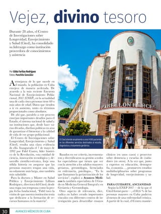 Asemejanza de lo que sucede en
el mundo, la población en Cuba
envejece de manera acelerada. De
acuerdo a la más reciente Encuesta
Nacional de Envejecimiento Pobla-
cional, 2017 (ENEP), en la actualidad
una de cada cinco personas tiene 60 o
más años de edad. Datos que tienden
a ir en aumento, tanto en términos
proporcionales como absolutos.
De ahí que, paralelo a este proceso
emerjan importantes desafíos para el
Estado, el sistema nacional de salud y
sus instituciones que, desde hace va-
rias décadas, diseñan políticas en aras
de garantizar el bienestar y la calidad
de vida de ese grupo poblacional.
El Centro de Investigaciones sobre
Longevidad, Envejecimiento y Salud
(Cited), resulta una clara evidencia
de ello. Inaugurada el 7 de mayo de
1992 por Fidel Castro, líder históri-
co de la Revolución, esta entidad de
ciencia, innovación tecnológica y de-
sarrollo científico-técnico, forja una
sólida historia en asegurar que las
personas mayores tengan una vida,
no solamente más larga, sino también
más saludable.
Para la doctora y Máster en Salud
Pública y Envejecimiento Lilliam
Rodríguez, directora del Cited, desde
una etapa tan temprana como la pro-
pia fecha fundacional, “Fidel tuvo la
visión de que nuestra institución tenía
que dedicarse a la formación de re-
cursos humanos en la materia”.
Basados en ese criterio, incrementa-
ron y diversificaron su gestión a todos
los especialistas que tienen que ver
con la atención a los adultos mayores:
geriatras, gerontólogos, licenciados
en enfermería, psicólogos... “Es lo
que llamamos la geriatrización de los
servicios”, explicó a Avances Médi-
cos la también especialista de I Gra-
do en Medicina General Integral y en
Geriatría y Gerontología.
Otro aspecto de relevancia, dice,
radica en haber creado importantes
vínculos con diferentes centros de in-
vestigación para desarrollar ensayos
clínicos (en unos casos) y proyectos
sobre demencia y escuelas de cuida-
dores (en otros). A la vez que, junto
a expertos en educación, demogra-
fía, economía…, promueven estudios
multidisciplinarios sobre programas
de longevidad, envejecimiento y sa-
lud.
PARA CUIDARTE, ANCIANIDAD
Según la ENEP 2017 —de la que el
Cited formó parte—, el 80,6 % de las
personas mayores en Cuba padecen
al menos de una enfermedad crónica.
A partir de lo cual, el Centro mantie-
Por Gilda Fariñas Rodríguez
Fotos: Panchito González
Durante 28 años, el Centro
de Investigaciones sobre
Longevidad, Envejecimiento
y Salud (Cited), ha consolidado
su liderazgo como institución
proveedora de conocimientos
y asistencia
ElCitedatiendeanualmenteaunos9000pacientes
en los diferentes servicios destinados al estudio,
diagnóstico y tratamiento geriátrico.
Vejez, divino tesoro
30 AVANCES MÉDICOS DE CUBA
 