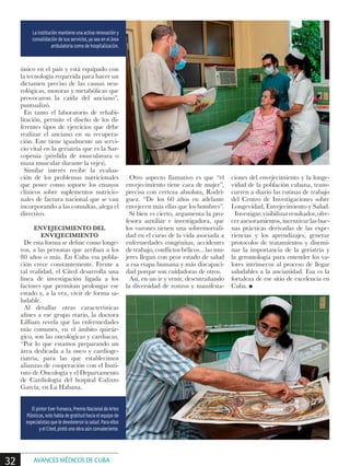 único en el país y está equipado con
la tecnología requerida para hacer un
dictamen preciso de las causas neu-
rológicas, motoras y metabólicas que
provocaron la caída del anciano”,
puntualizó.
En tanto el laboratorio de rehabi-
litación, permite el diseño de los di-
ferentes tipos de ejercicios que debe
realizar el anciano en su recupera-
ción. Este tiene igualmente un servi-
cio vital en la geriatría que es la Sar-
copenia (pérdida de musculatura o
masa muscular durante la vejez).
Similar interés recibe la evalua-
ción de los problemas nutricionales
que posee como soporte los ensayos
clínicos sobre suplementos nutricio-
nales de factura nacional que se van
incorporando a las consultas, alega el
directivo.
ENVEJECIMIENTO DEL
ENVEJECIMIENTO
De esta forma se define como longe-
vos, a las personas que arriban a los
80 años o más. En Cuba esa pobla-
ción crece constantemente. Frente a
tal realidad, el Cited desarrolla una
línea de investigación ligada a los
factores que permitan prolongar ese
estado y, a la vez, vivir de forma sa-
ludable.
Al detallar otras características
afines a ese grupo etario, la doctora
Lilliam revela que las enfermedades
más comunes, en el ámbito quirúr-
gico, son las oncológicas y cardiacas.
“Por lo que estamos preparando un
área dedicada a la onco y cardioge-
riatría, para las que establecimos
alianzas de cooperación con el Insti-
tuto de Oncología y el Departamento
de Cardiología del hospital Calixto
García, en La Habana.
Otro aspecto llamativo es que “el
envejecimiento tiene cara de mujer”,
precisa con certeza absoluta, Rodrí-
guez. “De los 60 años en adelante
envejecen más ellas que los hombres”.
Si bien es cierto, argumenta la pro-
fesora auxiliar e investigadora, que
los varones tienen una sobremortali-
dad en el curso de la vida asociada a
enfermedades congénitas, accidentes
de trabajo, conflictos bélicos... las mu-
jeres llegan con peor estado de salud
a esa etapa humana y más discapaci-
dad porque son cuidadoras de otros.
Así, en un ir y venir, desentrañando
la diversidad de rostros y manifesta-
ciones del envejecimiento y la longe-
vidad de la población cubana, trans-
curren a diario las rutinas de trabajo
del Centro de Investigaciones sobre
Longevidad, Envejecimiento y Salud.
Investigar,visibilizarresultados,ofre-
cer asesoramientos, incentivar las bue-
nas prácticas derivadas de las expe-
riencias y los aprendizajes, generar
protocolos de tratamientos y disemi-
nar la importancia de la geriatría y
la gerontología para entender los va-
lores intrínsecos al proceso de llegar
saludables a la ancianidad. Esa es la
fortaleza de ese sitio de excelencia en
Cuba. n
La institución mantiene una activa renovación y
consolidación de sus servicios, ya sea en el área
ambulatoria como de hospitalización.
El pintor Ever Fonseca, Premio Nacional de Artes
Plásticas, solo habla de gratitud hacia el equipo de
especialistas que le devolvieron la salud. Para ellos
y el Cited, pintó una obra aún convaleciente.
32 AVANCES MÉDICOS DE CUBA
 