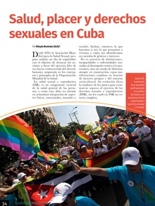 Por Mileyda Menéndez Dávila*
Desde 2010, la Asociación Mun-
dial para la Salud Sexual, pro-
puso señalar un día de septiembre
con el objetivo de destacar las ac-
ciones a favor del ejercicio feliz de
esa faceta controvertida del devenir
humano, amparada en los concep-
tos y principios de la Organización
Mundial de la Salud.
La salud sexual y reproductiva
(SSR), es un componente esencial
de la salud general de las perso-
nas, y como esta, debe ser mirada
en armoniosa integración de aspec-
tos físicos, emocionales, mentales y
sociales. Incluye, entonces, lo que
hacemos (o no), lo que pensamos o
creemos y cómo nos identificamos
en cuestión de géneros e intereses.
No es ausencia de disfunciones,
incapacidades o enfermedades aso-
ciadas al desempeño erótico y/o pro-
creativo, sino un estado de bienestar
siempre en construcción, cuyas ma-
nifestaciones cambian en función
de factores propios y del entorno
sociocultural. Su evolución dicta
la madurez de los países para crear
marcos seguros al ejercicio de los
derechos sexuales y reproductivos
(DSR), sin los cuales la SSR no es-
taría completa.
Salud, placer y derechos
sexuales en Cuba
Desde 1975,
la educación
de la sexualidad
quedó expresada
en la política
del Estado, y sus
expresiones han ido
evolucionando a
la par de la sociedad
y el mundo.
34 AVANCES MÉDICOS DE CUBA
 