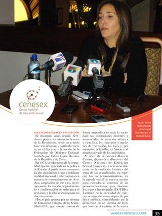 Doctora Mariela
Castro, diputada
y directora del
Centro Nacional de
Educación Sexual.
EDUCACIÓN SEXUAL EN REVOLUCIÓN
El triángulo salud sexual, dere-
chos y placer, ha estado en la mira
de la Revolución desde su triunfo
hace seis décadas, y particularmen-
te, en el discurso y la acción de la
Federación de Mujeres Cubanas
fundada por Vilma Espín, Heroína
de la República de Cuba.
En 1975, la educación de la sexua-
lidad quedó expresada en la política
del Estado. A partir de ese momento,
ha ido ajustándose a una cambiante
realidad nacional e internacional en
materia de reconocimiento de dere-
chos, ampliación de servicios, inves-
tigaciones, formación de profesiona-
les y conformación de redes para el
activismo y la educación popular no
discriminatoria.
Hoy, el país apuesta por un sistema
de Educación Integral de la Sexua-
lidad (EIS), que intenta resonar de
forma armoniosa en toda la socie-
dad, las instituciones docentes y
asistenciales, la creación artística
y científica, los conceptos y opcio-
nes de recreación, las leyes y, por
supuesto, la familia, el barrio y el
mundo privado de los individuos.
Al decir de la doctora Mariela
Castro, diputada y directora del
Centro Nacional de Educación
Sexual (Cenesex), es necesario ubi-
carse en la evolución histórica del
tema de las sexualidades, en espe-
cial las no heteronormativas, en
la agenda social de nuestra nación
para entender el contexto de las
personas lesbianas, gays, bisexua-
les, trans e intersexuales (LGTBI+).
También en la necesidad de colo-
car su atención como objeto de po-
lítica pública, consolidando así la
protección en un sistema de leyes
que honren el espíritu de la nueva
35AVANCES MÉDICOS DE CUBA
 
