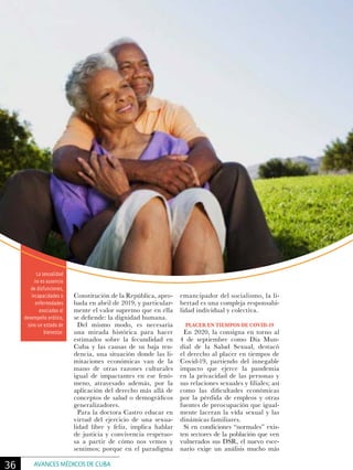 La sexualidad
no es ausencia
de disfunciones,
incapacidades o
enfermedades
asociadas al
desempeño erótico,
sino un estado de
bienestar.
Constitución de la República, apro-
bada en abril de 2019, y particular-
mente el valor supremo que en ella
se defiende: la dignidad humana.
Del mismo modo, es necesaria
una mirada histórica para hacer
estimados sobre la fecundidad en
Cuba y las causas de su baja ten-
dencia, una situación donde las li-
mitaciones económicas van de la
mano de otras razones culturales
igual de impactantes en ese fenó-
meno, atravesado además, por la
aplicación del derecho más allá de
conceptos de salud o demográficos
generalizadores.
Para la doctora Castro educar en
virtud del ejercicio de una sexua-
lidad libre y feliz, implica hablar
de justicia y convivencia respetuo-
sa a partir de cómo nos vemos y
sentimos; porque en el paradigma
emancipador del socialismo, la li-
bertad es una compleja responsabi-
lidad individual y colectiva.
PLACER EN TIEMPOS DE COVID-19
En 2020, la consigna en torno al
4 de septiembre como Día Mun-
dial de la Salud Sexual, destacó
el derecho al placer en tiempos de
Covid-19, partiendo del innegable
impacto que ejerce la pandemia
en la privacidad de las personas y
sus relaciones sexuales y filiales; así
como las dificultades económicas
por la pérdida de empleos y otras
fuentes de preocupación que igual-
mente laceran la vida sexual y las
dinámicas familiares.
Si en condiciones “normales” exis-
ten sectores de la población que ven
vulnerados sus DSR, el nuevo esce-
nario exige un análisis mucho más
36 AVANCES MÉDICOS DE CUBA
 