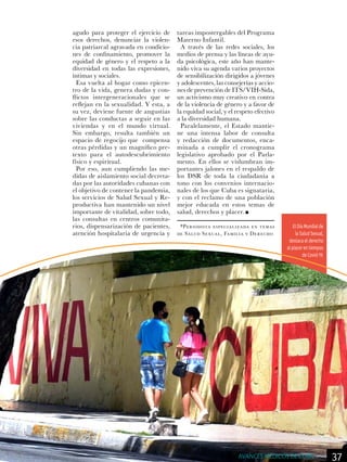 El Día Mundial de
la Salud Sexual,
destaca el derecho
al placer en tiempos
de Covid-19.
agudo para proteger el ejercicio de
esos derechos, denunciar la violen-
cia patriarcal agravada en condicio-
nes de confinamiento, promover la
equidad de género y el respeto a la
diversidad en todas las expresiones,
íntimas y sociales.
Esa vuelta al hogar como epicen-
tro de la vida, genera dudas y con-
flictos intergeneracionales que se
reflejan en la sexualidad. Y esta, a
su vez, deviene fuente de angustias
sobre las conductas a seguir en las
viviendas y en el mundo virtual.
Sin embargo, resulta también un
espacio de regocijo que compensa
otras pérdidas y un magnífico pre-
texto para el autodescubrimiento
físico y espiritual.
Por eso, aun cumpliendo las me-
didas de aislamiento social decreta-
das por las autoridades cubanas con
el objetivo de contener la pandemia,
los servicios de Salud Sexual y Re-
productiva han mantenido un nivel
importante de vitalidad, sobre todo,
las consultas en centros comunita-
rios, dispensarización de pacientes,
atención hospitalaria de urgencia y
tareas impostergables del Programa
Materno Infantil.
A través de las redes sociales, los
medios de prensa y las líneas de ayu-
da psicológica, este año han mante-
nido viva su agenda varios proyectos
de sensibilización dirigidos a jóvenes
y adolescentes, las consejerías y accio-
nes de prevención de ITS/VIH-Sida,
un activismo muy creativo en contra
de la violencia de género y a favor de
la equidad social, y el respeto efectivo
a la diversidad humana.
Paralelamente, el Estado mantie-
ne una intensa labor de consulta
y redacción de documentos, enca-
minada a cumplir el cronograma
legislativo aprobado por el Parla-
mento. En ellos se vislumbran im-
portantes jalones en el respaldo de
los DSR de toda la ciudadanía a
tono con los convenios internacio-
nales de los que Cuba es signataria,
y con el reclamo de una población
mejor educada en estos temas de
salud, derechos y placer.
*Periodista especializada en temas
de Salud Sexual, Familia y Derecho
37AVANCES MÉDICOS DE CUBA
 