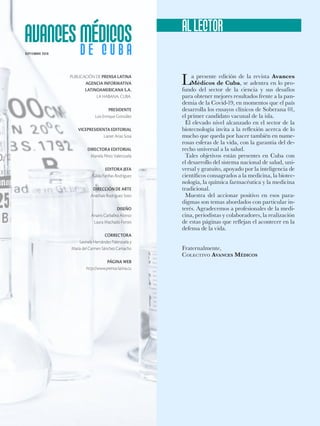 PUBLICACIÓN DE PRENSA LATINA
AGENCIA INFORMATIVA
LATINOAMERICANA S.A.
LA HABANA, CUBA.
PRESIDENTE
Luis Enrique González
VICEPRESIDENTA EDITORIAL
Lianet Arias Sosa
DIRECTORA EDITORIAL
Mariela Pérez Valenzuela
EDITORA JEFA
Gilda Fariñas Rodríguez
DIRECCIÓN DE ARTE
Anathais Rodríguez Soto
DISEÑO
Anairis Carballea Alonso
Laura Machado Fortes
CORRECTORA
Leonela Hernández Palenzuela y
María del Carmen Sánchez Camacho
PÁGINA WEB
http://www.prensa-latina.cu
La presente edición de la revista Avances
Médicos de Cuba, se adentra en lo pro-
fundo del sector de la ciencia y sus desafíos
para obtener mejores resultados frente a la pan-
demia de la Covid-19, en momentos que el país
desarrolla los ensayos clínicos de Soberana 01,
el primer candidato vacunal de la isla.
El elevado nivel alcanzado en el sector de la
biotecnología invita a la reflexión acerca de lo
mucho que queda por hacer también en nume-
rosas esferas de la vida, con la garantía del de-
recho universal a la salud.
Tales objetivos están presentes en Cuba con
el desarrollo del sistema nacional de salud, uni-
versal y gratuito, apoyado por la inteligencia de
científicos consagrados a la medicina, la biotec-
nología, la química farmacéutica y la medicina
tradicional.
Muestra del accionar positivo en esos para-
digmas son temas abordados con particular in-
terés. Agradecemos a profesionales de la medi-
cina, periodistas y colaboradores, la realización
de estas páginas que reflejan el acontecer en la
defensa de la vida.
Fraternalmente,
Colectivo Avances Médicos
SEP T IEMBRE 2020
 