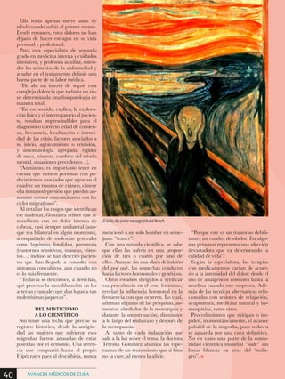 Ella tenía apenas nueve años de
edad cuando sufrió el primer evento.
Desde entonces, estos dolores no han
dejado de hacer estragos en su vida
personal y profesional.
Para esta especialista de segundo
grado en medicina interna y cuidados
intensivos, y profesora auxiliar, enten-
der los misterios de la enfermedad y
ayudar en el tratamiento definió una
buena parte de su labor médica.
“De ahí mi interés de seguir esta
compleja dolencia que todavía no tie-
ne determinada una fisiopatología de
manera total.
“En ese sentido, explica, la explora-
ción física y el interrogatorio al pacien-
te, resultan imprescindibles para el
diagnóstico correcto (edad de comien-
zo, frecuencia, localización e intensi-
dad de las crisis, factores asociados a
su inicio, agravamiento o remisión,
y sintomatología agregada: rigidez
de nuca, náuseas, cambios del estado
mental, situaciones precedentes…).
“Asimismo, es importante tener en
cuenta que existen personas con pa-
decimientos asociados que agravan el
cuadro: un trauma de cráneo, cáncer
o la inmunodepresión que pueden au-
mentar o estar concomitando con los
ciclos migrañosos”.
Al detallar los rasgos que identifican
ese malestar, González refiere que se
manifiesta con un dolor intenso de
cabeza, casi siempre unilateral (aun-
que sea bilateral en algún momento),
acompañado de molestias generales
como lagrimeo, fotofobia, parestesia
(trastornos sensitivos), náuseas, vómi-
tos…; incluso se han descrito pacien-
tes que han llegado a consulta con
síntomas convulsivos, aun cuando no
es lo más frecuente.
“Todavía se desconoce, a derechas,
qué provoca la vasodilatación en las
arterias craneales que dan lugar a tan
molestísimas jaquecas”.
DEL MISTICISMO
A LO CIENTÍFICO
Sin tener una fecha que precise su
registro histórico, desde la antigüe-
dad las mujeres que sufrieron esas
migrañas fueron acusadas de estar
poseídas por el demonio. Una creen-
cia que compartió hasta el propio
Hipócrates pues al describirla, nunca
mencionó a un solo hombre en seme-
jante “trance”.
Con una mirada científica, se sabe
que ellas las sufren en una propor-
ción de tres o cuatro por uno de
ellos. Aunque sin una clara definición
del por qué, las sospechas conducen
hacia factores hormonales y genéticos.
Otros estudios dirigidos a verificar
esa prevalencia en el sexo femenino,
revelan la influencia hormonal en la
frecuencia con que ocurren. Lo cual,
afirman algunas de las pesquisas, au-
mentan alrededor de la menarquia y
durante la menstruación; disminuye
a lo largo del embarazo y después de
la menopausia.
Al tanto de cada indagación que
sale a la luz sobre el tema, la doctora
Teresita González abanica las espe-
ranzas de un tratamiento que si bien
no la cure, al menos la alivie.
“Porque este es un trastorno debili-
tante, un cuadro desolador. En algu-
nas personas representa una afección
devastadora que va deteriorando la
calidad de vida”.
Según la especialista, las terapias
con medicamentos varían de acuer-
do a la intensidad del dolor: desde el
uso de analgésicos comunes hasta la
morfina cuando este empeora. Ade-
más de las técnicas alternativas rela-
cionadas con sesiones de relajación,
acupuntura, medicina natural y ho-
meopática, entre otras.
Procedimientos que mitigan o im-
piden, momentáneamente, el avance
pulsátil de la migraña, pues todavía
se aguarda por una cura definitiva.
No en vano una parte de la comu-
nidad científica mundial “sude” sus
batas blancas en aras del “mila-
gro”. n
El Grito, del pintor noruego, Edvard Munch.
40 AVANCES MÉDICOS DE CUBA
 