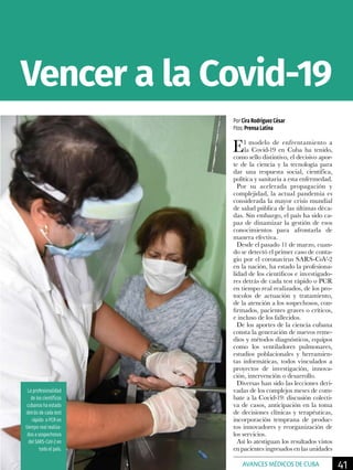 Por Cira Rodríguez César
Ftos: Prensa Latina
El modelo de enfrentamiento a
la Covid-19 en Cuba ha tenido,
como sello distintivo, el decisivo apor-
te de la ciencia y la tecnología para
dar una respuesta social, científica,
política y sanitaria a esta enfermedad.
Por su acelerada propagación y
complejidad, la actual pandemia es
considerada la mayor crisis mundial
de salud pública de las últimas déca-
das. Sin embargo, el país ha sido ca-
paz de dinamizar la gestión de esos
conocimientos para afrontarla de
manera efectiva.
Desde el pasado 11 de marzo, cuan-
do se detectó el primer caso de conta-
gio por el coronavirus SARS-CoV-2
en la nación, ha estado la profesiona-
lidad de los científicos e investigado-
res detrás de cada test rápido o PCR
en tiempo real realizados, de los pro-
tocolos de actuación y tratamiento,
de la atención a los sospechosos, con-
firmados, pacientes graves o críticos,
e incluso de los fallecidos.
De los aportes de la ciencia cubana
consta la generación de nuevos reme-
dios y métodos diagnósticos, equipos
como los ventiladores pulmonares,
estudios poblacionales y herramien-
tas informáticas, todos vinculados a
proyectos de investigación, innova-
ción, intervención o desarrollo.
Diversas han sido las lecciones deri-
vadas de los complejos meses de com-
bate a la Covid-19: discusión colecti-
va de casos, anticipación en la toma
de decisiones clínicas y terapéuticas,
incorporación temprana de produc-
tos innovadores y reorganización de
los servicios.
Así lo atestiguan los resultados vistos
en pacientes ingresados en las unidades
La profesionalidad
de los científicos
cubanos ha estado
detrás de cada test
rápido o PCR en
tiempo real realiza-
dos a sospechosos
del SARS-CoV-2 en
todo el país.
Vencer a la Covid-19
41AVANCES MÉDICOS DE CUBA
 