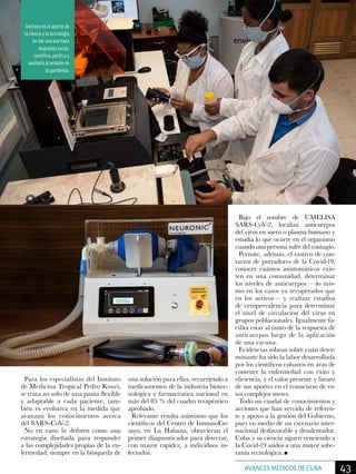 Para los especialistas del Instituto
de Medicina Tropical Pedro Kourí,
se trata no solo de una pauta flexible
y adaptable a cada paciente, tam-
bién es evolutiva en la medida que
avanzan los conocimientos acerca
del SARS-CoV-2.
No en vano la definen como una
estrategia diseñada para responder
a las complejidades propias de la en-
fermedad; siempre en la búsqueda de
una solución para ellas, recurriendo a
medicamentos de la industria biotec-
nológica y farmacéutica nacional en
más del 85 % del cuadro terapéutico
aprobado.
Relevante resulta asimismo que los
científicos del Centro de InmunoEn-
sayo, en La Habana, obtuvieran el
primer diagnosticador para detectar,
con mayor rapidez, a individuos in-
fectados.
Bajo el nombre de UMELISA
SARS-CoV-2, localiza anticuerpos
del virus en suero o plasma humano y
estudia lo que ocurre en el organismo
cuando una persona sufre del contagio.
Permite, además, el rastreo de con-
tactos de portadores de la Covid-19,
conocer cuántos asintomáticos exis-
ten en una comunidad, determinar
los niveles de anticuerpos —lo mis-
mo en los casos ya recuperados que
en los activos— y realizar estudios
de ceroprevalencia para determinar
el nivel de circulación del virus en
grupos poblacionales. Igualmente fa-
cilita estar al tanto de la respuesta de
anticuerpos luego de la aplicación
de una vacuna.
Evidencias sobran sobre cuán deter-
minante ha sido la labor desarrollada
por los científicos cubanos en aras de
contener la enfermedad con éxito y
eficiencia, y el valor presente y futuro
de sus aportes en el transcurso de es-
tos complejos meses.
Todo un caudal de conocimientos y
acciones que han servido de referen-
te y apoyo a la gestión del Gobierno,
pues en medio de un escenario inter-
nacional desfavorable y desalentador,
Cuba y su ciencia siguen venciendo a
la Covid-19 asidos a una mayor sobe-
ranía tecnológica.
Decisivo es el aporte de
la ciencia y la tecnología
en dar una acertada
respuesta social,
científica, política y
sanitaria al embate de
la pandemia.
43AVANCES MÉDICOS DE CUBA
 
