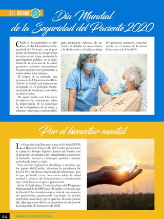 Día Mundial
de la Seguridad del Paciente 2020
La Organización Panamericana de la Salud (OPS)
y el Banco de Desarrollo del Caribe presentaron
la campaña Stronger Together (Juntos más fuerte) con
el propósito de ayudar a las comunidades a promover
el bienestar mental y estrategias positivas durante
períodos de estrés y crisis.
Esta acción regional se despliega a medida que
los países del Caribe, afrontan la pandemia de
Covid-19 y en plena temporada de huracanes, por
lo que pretende crear conciencia sobre la salud
mental y proveer de herramientas e información
que contribuyan al apoyo psicosocial.
Jessie Schutt-Aine, Coordinadora del Programa
Subregional de la OPS para el Caribe, reconoció que
la Covid-19 ha transformado la vida de una manera
sin precedentes, provocando reacciones de miedo,
depresión, ansiedad y preocupación. Resulta proba-
ble, dijo, que estos efectos se exacerben en el curso de
la temporada de huracanes de 2020.
Por el bienestar mental
Cada 17 de septiembre se cele-
bra el Día Mundial de la Se-
guridad del Paciente, con el pro-
pósito de fomentar la comprensión
en torno a este tema, aumentar la
participación pública en la segu-
ridad de la atención de la salud,
promover acciones internaciona-
les para mejorar este parámetro, y
evitar daños a los mismos.
El origen de la jornada, que
promueve la Organización Mun-
dial de la Salud, está firmemente
arraigado en el principio funda-
mental de la medicina: ante todo,
no hacer daño.
De igual modo este Día tiene
el objetivo de concienciar sobre
la importancia de la seguridad
de los trabajadores de la salud, y
adoptar estrategias multimodales
para mejorarla. Además de ex-
tender el debido reconocimiento
a la dedicación y el arduo trabajo
del personal sanitario, especial-
mente, en el marco de la actual
lucha contra la Covid-19.
44 AVANCES MÉDICOS DE CUBA
 