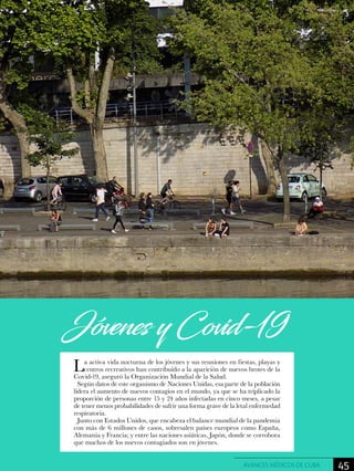 La activa vida nocturna de los jóvenes y sus reuniones en fiestas, playas y
centros recreativos han contribuido a la aparición de nuevos brotes de la
Covid-19, aseguró la Organización Mundial de la Salud.
Según datos de este organismo de Naciones Unidas, esa parte de la población
lidera el aumento de nuevos contagios en el mundo, ya que se ha triplicado la
proporción de personas entre 15 y 24 años infectadas en cinco meses, a pesar
de tener menos probabilidades de sufrir una forma grave de la letal enfermedad
respiratoria.
Junto con Estados Unidos, que encabeza el balance mundial de la pandemia
con más de 6 millones de casos, sobresalen países europeos como España,
Alemania y Francia; y entre las naciones asiáticas, Japón, donde se corrobora
que muchos de los nuevos contagiados son en jóvenes.
Jóvenes y Covid-19
45AVANCES MÉDICOS DE CUBA
 