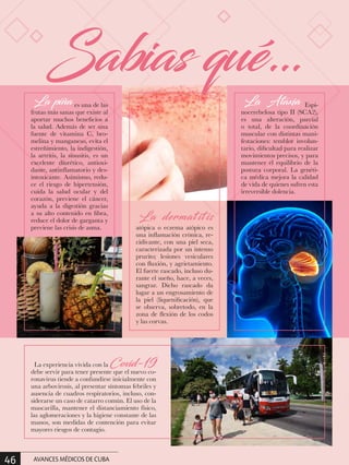 La piña es una de las
frutas más sanas que existe al
aportar muchos beneficios a
la salud. Además de ser una
fuente de vitamina C, bro-
melina y manganeso, evita el
estreñimiento, la indigestión,
la artritis, la sinusitis, es un
excelente diurético, antioxi-
dante, antinflamatorio y des-
intoxicante. Asimismo, redu-
ce el riesgo de hipertensión,
cuida la salud ocular y del
corazón, previene el cáncer,
ayuda a la digestión gracias
a su alto contenido en fibra,
reduce el dolor de garganta y
previene las crisis de asma.
La dermat it is
atópica o eczema atópico es
una inflamación crónica, re-
cidivante, con una piel seca,
caracterizada por un intenso
prurito; lesiones vesiculares
con fluxión, y agrietamiento.
El fuerte rascado, incluso du-
rante el sueño, hace, a veces,
sangrar. Dicho rascado da
lugar a un engrosamiento de
la piel (liquenificación), que
se observa, sobretodo, en la
zona de flexión de los codos
y las corvas.
La experiencia vivida con la Covid-19
debe servir para tener presente que el nuevo co-
ronavirus tiende a confundirse inicialmente con
una arbovirosis, al presentar síntomas febriles y
ausencia de cuadros respiratorios, incluso, con-
siderarse un caso de catarro común. El uso de la
mascarilla, mantener el distanciamiento físico,
las aglomeraciones y la higiene constante de las
manos, son medidas de contención para evitar
mayores riesgos de contagio.
La Ataxia Espi-
nocerebelosa tipo II (SCA2),
es una alteración, parcial
o total, de la coordinación
muscular con distintas mani-
festaciones: temblor involun-
tario, dificultad para realizar
movimientos precisos, y para
mantener el equilibrio de la
postura corporal. La genéti-
ca médica mejora la calidad
de vida de quienes sufren esta
irreversible dolencia.
Sabias qué…
46 AVANCES MÉDICOS DE CUBA
 