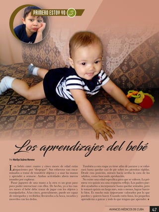 Los bebés entre cuatro y cinco meses de edad están
impacientes por “despegar”. Sus esfuerzos van enca-
minados a tratar de transferir objetos y a usar las manos
y aprender a sentarse. Ambas actividades abren nuevos
mundos por explorar.
Pasar juguetes de una mano a la otra es un gran paso
para poder interactuar con ellos. De hecho, ya a los cua-
tro meses el bebé debe tratar de jugar con los objetos y
manipularlos. A los cinco, generalmente, puede ser capaz
de entregarlos y recibirlos; llevárselos a la boca, tocarlos y
moverlos con los dedos.
También a esta etapa ya tiene afán de pararse y se esfor-
zará hasta quedar casi de pie sobre sus piernitas rígidas.
Desde esta posición, mirará hacia arriba la cara de los
adultos, como buscando aprobación.
No existe una edad específica para que se volteen. La pri-
mera vez quizás sea una respuesta reflejo. Los padres pue-
den ayudarlos a incorporarse hasta quedar sentados, pero
le tomará quizás un largo mes, más o menos, lograr hacer-
lo bien. Es mucho más importante valorarlos por lo que
pueden y quieren hacer. Cuando estén listos, los pequeños
aprenderán a gatear y todo lo que tengan que aprender. n
Por Marilys Suárez Moreno
Los aprendizajes del bebé
47AVANCES MÉDICOS DE CUBA
 
