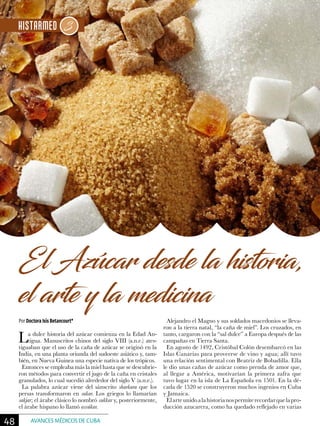 Por Doctora Isis Betancourt*
El Azúcar desde la historia,
el arte y la medicina
La dulce historia del azúcar comienza en la Edad An-
tigua. Manuscritos chinos del siglo VIII (a.n.e.) ates-
tiguaban que el uso de la caña de azúcar se originó en la
India, en una planta oriunda del sudoeste asiático y, tam-
bién, en Nueva Guinea una especie nativa de los trópicos.
Entonces se empleaba más la miel hasta que se descubrie-
ron métodos para convertir el jugo de la caña en cristales
granulados, lo cual sucedió alrededor del siglo V (a.n.e.).
La palabra azúcar viene del sánscrito sharkara que los
persas transformaron en sakar. Los griegos lo llamarían
sakjar; el árabe clásico lo nombró sukkar y, posteriormente,
el árabe hispano lo llamó assúkar.
Alejandro el Magno y sus soldados macedonios se lleva-
ron a la tierra natal, “la caña de miel”. Los cruzados, en
tanto, cargaron con la “sal dulce” a Europa después de las
campañas en Tierra Santa.
En agosto de 1492, Cristóbal Colón desembarcó en las
Islas Canarias para proveerse de vino y agua; allí tuvo
una relación sentimental con Beatriz de Bobadilla. Ella
le dio unas cañas de azúcar como prenda de amor que,
al llegar a América, motivarían la primera zafra que
tuvo lugar en la isla de La Española en 1501. En la dé-
cada de 1520 se construyeron muchos ingenios en Cuba
y Jamaica.
Elarteunidoalahistorianospermiterecordarquelapro-
ducción azucarera, como ha quedado reflejado en varias
48 AVANCES MÉDICOS DE CUBA
 