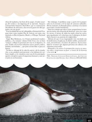 obras de la plástica, fue fruto de la sangre, el sudor amar-
go del esclavo y las lágrimas de la opresión. Asegura
el historiador británico Noel Deer, que se comerciaron
20 millones de africanos y dos terceras partes de ellos pa-
gadas con este grano.
Una localidad del sur de la República Oriental del Uru-
guay tiene como nombre Pan de Azúcar; así como, una
montaña en Río de Janeiro, Brasil, y el Parque Nacional
chileno.
Sugar Ray Robinson, en el boxeo profesional estadou-
nidense, y la cantante cubana Celia Cruz con su frase
“azúcar”, reflejan la presencia de esta en el deporte y el
arte. Unido a las recetas culinarias: tartas, postres, dulces,
helados, mermeladas…, que junto al chocolate es para sa-
borear.
Ya bien se obtenga de la caña de azúcar o de la remola-
cha, a este producto perteneciente a los hidratos de car-
bono simples, se le considera como uno de los principales
aportes energéticos para el organismo humano y muy ne-
cesario en sus funciones.
Sin embargo, el problema surge a partir de la propor-
ción en el consumo y de los tipos de azúcares utilizados.
De los existentes, la llamada prieta o morena es la menos
procesada y la más beneficiosa.
Entre las ventajas que ofrece están: proporcionar la ener-
gía necesaria, una sensación de bienestar; pero si se come
en exceso, el menor de todos los males serán las caries,
pues igualmente se le relaciona con el sobrepeso, la obesi-
dad y favorece un aumento de triglicéridos.
Además de que el uso inapropiado está vinculado con
la intolerancia a la glucosa, la diabetes mellitus, arterioescle-
rosis, aterosclerosis y el cáncer de páncreas. En la actua-
lidad se reconoce que algunas personas son adictas a los
alimentos azucarados.
Démosles a la azúcar la proporción exacta en nues-
tra vida y respetemos su paso a través de la historia
y las artes.
*MSc. Profesora Auxiliar de Medicina Interna, Jefe Grupo de
Investigación sobre Historia, Arte y Medicina (HISTARTMED)
49AVANCES MÉDICOS DE CUBA
 
