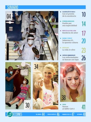 SUMARIO
n COLABORACIÓN EN ANGOLA
Con el premio
de la excelencia
n CENTRO DE INMUNOENSAYO
Las enfermedades
se buscan con lupa
n OTORRINOLARINGOLOGÍA
Pasión por
una especialidad
n PROYECTO ALAS POR LA VIDA
Banderas de amor
n CIENCIA
Vencer
al SARS-CoV-2
n VACUNAS Y COVID-19
Soberana 01,
la apuesta cubana
n INFERTILIDAD
La vida in vitro
10
26
14
17
41
20
23
ECCIONES 46CONSEJOSMÉDICOS
44DELMUNDO
48HISTARMED
47PRIMEROESTOYYO
34
38
30
04
 