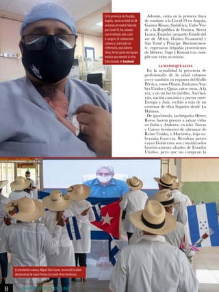 Además, están en la primera línea
de combate a la Covid-19 en Angola,
Guinea Bissau, Sudáfrica, Cabo Ver-
de y la República de Guinea, Sierra
Leona, Esuatini (pequeño Estado del
sur de África), Guinea Ecuatorial y
Sao Tomé y Príncipe. Recientemen-
te, regresaron brigadas provenientes
de México, Togo y Kuwait tras cum-
plir con éxito su misión.
LA MANO QUE SALVA
En la actualidad la presencia de
profesionales de la salud cubanos
crece también en regiones del Golfo
Pérsico, como Omán, Emiratos Ára-
bes Unidos y Qatar, entre otras. A la
vez, y en un hecho inédito, Azerbai-
yán, nación caucásica y puente entre
Europa y Asia, recibió a más de un
centenar de ellos llegados desde La
Habana.
De igual modo, las brigadas Henry
Reeve fueron prestas a salvar vidas
en Italia y Andorra, en islas Turcas
y Caicos (territorios de ultramar de
Reino Unido), y Martinica, bajo so-
beranía francesa. Resultan países
cuyos Gobiernos son considerados
históricamente aliados de Estados
Unidos, pero que no compran la
En la provincia de Ouargla,
Argelia, nació un bebé de 28
semanas de madre fallecida
por Covid-19; fue salvado
con el método piel a piel
o canguro. El colaborador
cubano y Licenciado en
Enfermería, José Alberto
Oliva, formó parte del equipo
médico que atendió al niño.
Foto tomada de Facebook
El presidente cubano, Miguel Díaz-Canel, reconoció la labor
del personal de salud frente a la Covid-19 en Honduras.
8 AVANCES MÉDICOS DE CUBA
 