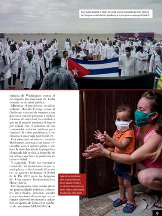 cruzada de Washington contra el
desempeño internacional de Cuba
en materia de salud pública.
Mientras el presidente estadou-
nidense, Donald Trump, acusa al
Gobierno cubano de someter a sus
galenos a trata de personas e incluso
a formas de esclavitud, la realidad es
que en el mundo aumenta el interés
por contar con el concurso de sus
reconocidos servicios médicos para
combatir la crisis pandémica, e in-
cluso para una etapa post Covid-19.
Esa situación acontece, cuando
Washington amenaza con tomar re-
presalias contra quienes pidan y uti-
licen la contribución de la pequeña y
bloqueada isla vecina, a despecho de
los estragos que hace la pandemia en
la humanidad.
Y paradoja. Todo ese escenario
transcurre en momentos en que se
multiplican a nivel mundial las vo-
ces de quienes reclaman el Nobel
de la Paz 2021 para las brigadas
del Contingente Internacionalista
Henry Reeve.
En tal propósito están unidas diver-
sas personalidades políticas, cultura-
les, intelectuales, activistas sociales
y organizaciones diversas que en un
clamor universal reconocen y aplau-
den los aportes de Cuba en el comba-
te al coronavirus SARS-CoV-2.
Cada noche, los cubanos
salen a sus puertas para
dar un aplauso cerrado a
los valientes de la salud que
salvan vidas en cada hospital
de este país y otros países. .
En el mundo aumenta el interés por contar con los reconocidos servicios médicos
de Cuba para combatir la crisis pandémica, e incluso para una etapa post Covid-19.
9AVANCES MÉDICOS DE CUBA
 