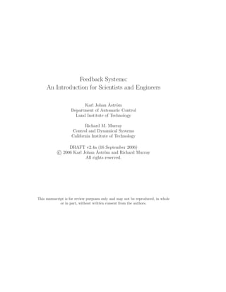 Feedback Systems:
An Introduction for Scientists and Engineers
Karl Johan ˚Astr¨om
Department of Automatic Control
Lund Institute of Technology
Richard M. Murray
Control and Dynamical Systems
California Institute of Technology
DRAFT v2.4a (16 September 2006)
2006 Karl Johan ˚Astr¨om and Richard Murray
All rights reserved.
This manuscript is for review purposes only and may not be reproduced, in whole
or in part, without written consent from the authors.
 