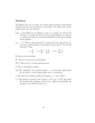 Notation
Throughout the text we make use of some fairly standard mathematical
notation that may not be familiar to all readers. We collect some of that
notation here, for easy reference.
term := expr When we are deﬁning a term or a symbol, we will use the
notation := to indicated that the term is being deﬁned. A variant is
=:, which is use when the term being deﬁned is on the right hand side
of the equation.
˙x, ¨x, . . . , x(n) We use the shorthand ˙x to represent the time derivative of x,
¨x for the second derivative with respect to time and x(n) for the nth
derivative. Thus
˙x =
dx
dt
¨x =
d2x
dt2
=
d
dt
dx
dt
x(n)
=
dn−1x
dtn−1
R The set of real numbers.
Rn The set of vectors of n real numbers.
Rm×n The set of m × n real-valued matrices.
C The set of complex numbers.
arg The “argument” of a complex number z = a + jb is the angle formed
by the vector z in the complex plane; arg z = arctan(b/a).
∠ The angle of a complex number (in degrees); ∠z = arg z ó 180/π.
ó The norm of a quantity. For a vector x ∈ Rn, x =
√
xT x, also called
the 2-norm and sometimes written x 2. Other norms include the
∞-norm ó ∞ and the 1-norm ó 1.
xi
 
