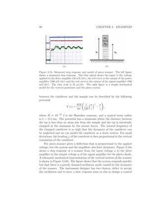 98 CHAPTER 3. EXAMPLES
(a) (b)
Figure 3.18: Measured step response and model of piezo scanner. The left ﬁgure
shows a measured step response. The blue signal shows the input is the voltage
applied to the drive ampliﬁer (50 mV/div), the red curve is the output of the power
ampliﬁer (500 mV/div) and the red curve is the output of the signal ampliﬁer (500
mV/div). The time scale is 25 µs/div. The right ﬁgure is a simple mechanical
model for the vertical positioner and the piezo crystal.
between the cantilever and the sample can be described by the following
potential
V (z) =
HR
6σ
1
120
σ
z
7
−
σ
z
,
where H ≈ 10−19 J is the Hamaker constant, and a typical atom radius
is σ = 0.4 nm. The potential has a minimum where the distance between
the tip is less than an atom size from the sample and the tip is essentially
clamped at the minimum by the atomic forces. The natural frequency of
the clamped cantilever is so high that the dynamics of the cantilever can
be neglected and we can model the cantilever as a static system. For small
deviations, the bending ϕ of the cantilever is then proportional to the vertical
translation of the cantilever.
The piezo scanner gives a deﬂection that is proportional to the applied
voltage, but the system and the ampliﬁers also have dynamics. Figure 3.18a
shows a step response of a scanner from the input voltage u to the drive
ampliﬁer to the output voltage y of the signal ampliﬁer for the photo diode.
A schematic mechanical representation of the vertical motion of the scanner
is shown in Figure 3.18b. The ﬁgure shows that the system responds quickly
but that there is a poorly damped oscillatory mode caused by the dynamics
of the scanner. The instrument designer has two choices, either to accept
the oscillation and to have a slow response time or else to design a control
 