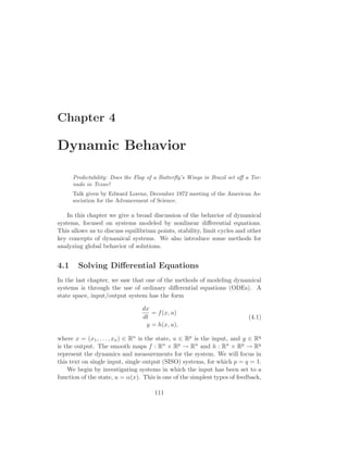 Chapter 4
Dynamic Behavior
Predictability: Does the Flap of a Butterﬂy’s Wings in Brazil set oﬀ a Tor-
nado in Texas?
Talk given by Edward Lorenz, December 1972 meeting of the American As-
sociation for the Advancement of Science.
In this chapter we give a broad discussion of the behavior of dynamical
systems, focused on systems modeled by nonlinear diﬀerential equations.
This allows us to discuss equilibrium points, stability, limit cycles and other
key concepts of dynamical systems. We also introduce some methods for
analyzing global behavior of solutions.
4.1 Solving Diﬀerential Equations
In the last chapter, we saw that one of the methods of modeling dynamical
systems is through the use of ordinary diﬀerential equations (ODEs). A
state space, input/output system has the form
dx
dt
= f(x, u)
y = h(x, u),
(4.1)
where x = (x1, . . . , xn) ∈ Rn is the state, u ∈ Rp is the input, and y ∈ Rq
is the output. The smooth maps f : Rn × Rp → Rn and h : Rn × Rp → Rq
represent the dynamics and measurements for the system. We will focus in
this text on single input, single output (SISO) systems, for which p = q = 1.
We begin by investigating systems in which the input has been set to a
function of the state, u = α(x). This is one of the simplest types of feedback,
111
 
