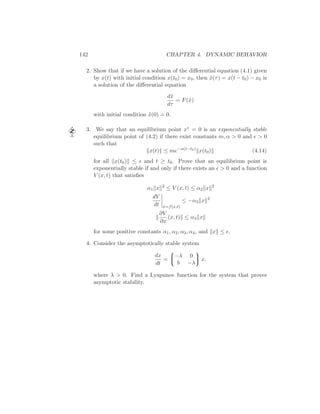 142 CHAPTER 4. DYNAMIC BEHAVIOR
2. Show that if we have a solution of the diﬀerential equation (4.1) given
by x(t) with initial condition x(t0) = x0, then ˜x(τ) = x(t − t0) − x0 is
a solution of the diﬀerential equation
d˜x
dτ
= F(˜x)
with initial condition ˜x(0) = 0.
3. We say that an equilibrium point x∗ = 0 is an exponentially stable
equilibrium point of (4.2) if there exist constants m, α > 0 and ǫ > 0
such that
x(t) ≤ me−α(t−t0)
x(t0) (4.14)
for all x(t0) ≤ ǫ and t ≥ t0. Prove that an equilibrium point is
exponentially stable if and only if there exists an ǫ > 0 and a function
V (x, t) that satisﬁes
α1 x 2
≤ V (x, t) ≤ α2 x 2
dV
dt ˙x=f(x,t)
≤ −α3 x 2
∂V
∂x
(x, t) ≤ α4 x
for some positive constants α1, α2, α3, α4, and x ≤ ǫ.
4. Consider the asymptotically stable system
dx
dt
=


−λ 0
b −λ

 x,
where λ > 0. Find a Lyapunov function for the system that proves
asymptotic stability.
 