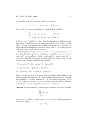 5.1. BASIC DEFINITIONS 145
we can deﬁne a new set of states, inputs, and outputs
˜x = x − xe ˜u = u − ue ˜y = y − ye
and rewrite the equations of motion in terms of these variables:
d
dt
˜x = f(˜x + xe, ˜u + ue) =: ˜f(˜x, ˜u)
˜y = h(˜x + xe, ˜u + ue) − ye =: ˜h(˜x, ˜u).
In the new set of variables, we have that the origin is an equilibrium point
with output 0, and hence we can carry our analysis out in this set of vari-
ables. Once we have obtained our answers in this new set of variables, we
simply have to remember to “translate” them back to the original coordi-
nates (through a simple set of additions).
Returning to the original equations (5.1), now assuming without loss of
generality that the origin is the equilibrium point of interest, we write the
output y(t) corresponding to initial condition x(0) = x0 and input u(t) as
y(t; x0, u). Using this notation, a system is said to be a linear input/output
system if the following conditions are satisﬁed:
(i) y(t; αx1 + βx2, 0) = αy(t; x1, 0) + βy(t; x2, 0)
(ii) y(t; αx0, δu) = αy(t; x0, 0) + δy(t; 0, u)
(iii) y(t; 0, δu1 + γu2) = δy(t; 0, u1) + γy(t; 0, u2).
Thus, we deﬁne a system to be linear if the outputs are jointly linear in the
initial condition response and the forced response. Property (ii) is the usual
decomposition of a system response into the homogeneous response (u = 0)
and the particular response (x0 = 0). Property (iii) is the formal deﬁnition
of the the principle of superposition illustrated in Figure 5.1.
Example 5.1 (Scalar system). Consider the ﬁrst order diﬀerential equation
dx
dt
= ax + u
y = x
with x(0) = x0. Let u1 = A sin ω1t and u2 = B cos ω2t. The homogeneous
solution the ODE is
xh(t) = eat
x0
 