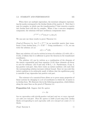5.3. STABILITY AND PERFORMANCE 165
When there are multiple eigenvalues, the invariant subspaces represent-
ing the modes correspond to the Jordan blocks of the matrix A . Note that λ
may be complex, in which case the transformation T that converts a matrix
into Jordan form will also be complex. When λ has a non-zero imaginary
component, the solutions will have oscillatory components since
eσ+jωt
= eσt
(cos ωt + j sin ωt).
We can now use these results to prove Theorem 5.4.
Proof of Theorem 5.4. Let T ∈ Cn×n be an invertible matrix that trans-
forms A into Jordan form, J = TAT−1. Using coordinates z = Tx, we can
write the solution z(t) as
z(t) = eJt
z(0).
Since any solution x(t) can be written in terms of a solution z(t) with z(0) =
Tx(0), it follows that it is suﬃcient to prove the theorem in the transformed
coordinates.
The solution z(t) can be written as a combination of the elements of
the matrix exponential and from equation (5.18) these elements all decay
to zero for arbitrary z(0) if and only if Re λi < 0. Furthermore, if any λi
has positive real part, then there exists an initial condition z(0) such that
the corresponding solution increases without bound. Since we can scale this
initial condition to be arbitrarily small, it follows that the equilibrium point
is unstable if any eigenvalue has positive real part.
The existence of a canonical form allows us to prove many properties of
linear systems by changing to a set of coordinates in which the A matrix is
in Jordan form. We illustrate this in the following proposition, which follows
along the same lines as the proof of Theorem 5.4.
Proposition 5.6. Suppose that the system
˙x = Ax
has no eigenvalues with strictly positive real part and one or more eigenval-
ues with zero real part. Then the system is stable if and only if the Jordan
blocks corresponding to each eigenvalue with zero real part are scalar (1 × 1)
blocks.
Proof. Exercise 3.
 