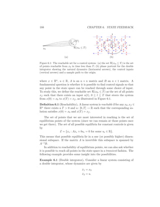 188 CHAPTER 6. STATE FEEDBACK
x0
x(T)
R(x0, ≤ T)
(a) (b)
Figure 6.1: The reachable set for a control system: (a) the set R(x0, ≤ T) is the set
of points reachable from x0 in time less than T; (b) phase portrait for the double
integrator showing the natural dynamics (horizontal arrows), the control inputs
(vertical arrows) and a sample path to the origin.
where x ∈ Rn, u ∈ R, A is an n × n matrix and B an n × 1 matrix. A
fundamental question is whether it is possible to ﬁnd control signals so that
any point in the state space can be reached through some choice of input.
To study this, we deﬁne the reachable set R(x0, ≤ T) as the set of all points
xf such that there exists an input u(t), 0 ≤ t ≤ T that steers the system
from x(0) = x0 to x(T) = xf , as illustrated in Figure 6.1.
Deﬁnition 6.1 (Reachability). A linear system is reachable if for any x0, xf ∈
Rn there exists a T > 0 and u: [0, T] → R such that the corresponding so-
lution satisﬁes x(0) = x0 and x(T) = xf .
The set of points that we are most interested in reaching is the set of
equilibrium points of the system (since we can remain at those points once
we get there). The set of all possible equilibria for constant controls is given
by
E = {xe : Axe + bue = 0 for some ue ∈ R}.
This means that possible equilibria lie in a one (or possibly higher) dimen-
sional subspace. If the matrix A is invertible this subspace is spanned by
A−1B.
In addition to reachability of equilibrium points, we can also ask whether
it is possible to reach all points in the state space in a transient fashion. The
following example provides some insight into the possibilities.
Example 6.1 (Double integrator). Consider a linear system consisting of
a double integrator, whose dynamics are given by
˙x1 = x2
˙x2 = u.
 