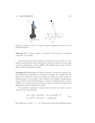 6.1. REACHABILITY 191
l
M
F
p
θ
m
(a) (b)
Figure 6.2: Balance system: (a) Segway human transportation system and (b)
simpliﬁed diagram.
Theorem 6.1. A linear system is reachable if and only the reachability
matrix Wr is invertible.
The formal proof of this theorem is beyond the scope of this text, but
follows along the lines of the sketch above and can be found in most books
on linear control theory, such as [CD91]. We illustrate the concept of reach-
ability with the following example.
Example 6.2 (Reachability of balance systems). Consider the balance sys-
tem introduced in Example 2.1 and shown in Figure 6.2. Recall that this
system is a model for a class of examples in which the center of mass is
balanced above a pivot point. One example is the Segway transportation
system shown in the left hand ﬁgure, in which a natural question to ask is
whether we can move from one stationary point to another by appropriate
application of forces through the wheels.
The nonlinear equations of motion for the system are given in equa-
tion (2.7) and repeated here:
(M + m)¨p − ml cos θ ¨θ = −c ˙p + ml sin θ ˙θ2
+ F
(J + ml2
)¨θ − ml cos θ ¨p = −γ ˙+θmgl sin θ,
(6.4)
For simplicity, we take c = γ = 0. Linearizing around the equilibrium point
 