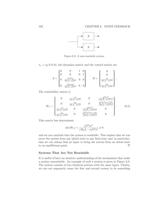 192 CHAPTER 6. STATE FEEDBACK
S
S
Figure 6.3: A non-reachable system.
xe = (p, 0, 0, 0), the dynamics matrix and the control matrix are
A =


0 0 1 0
0 0 0 1
0 m2l2g
MtJt−m2l2 0 0
0 Mtmgl
MtJt−m2l2 0 0


B =


0
0
Jt
MtJt−m2l2
lm
MtJt−m2l2


,
The reachability matrix is
Wr =


0 Jt
MtJt−m2l2 0 gl3m3
(MtJt−m2l2)2
0 lm
MtJt−m2l2 0 gl2m2(m+M)
(MtJt−m2l2)2
Jt
MtJt−m2l2 0 gl3m3
(MtJt−m2l2)2 0
lm
MtJt−m2l2 0 g2l2m2(m+M)
(MtJt−m2l2)2 0


. (6.5)
This matrix has determinant
det(Wr) =
g2l4m4
(MtJt − m2l2)4
= 0
and we can conclude that the system is reachable. This implies that we can
move the system from any initial state to any ﬁnal state and, in particular,
that we can always ﬁnd an input to bring the system from an initial state
to an equilibrium point. ∇
Systems That Are Not Reachable
It is useful of have an intuitive understanding of the mechanisms that make
a system unreachable. An example of such a system is given in Figure 6.3.
The system consists of two identical systems with the same input. Clearly,
we can not separately cause the ﬁrst and second system to do something
 