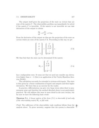 7.1. OBSERVABILITY 217
The output itself gives the projection of the state on vectors that are
rows of the matrix C. The observability problem can immediately be solved
if the matrix C is invertible. If the matrix is not invertible we can take
derivatives of the output to obtain
dy
dt
= C
dx
dt
= CAx.
From the derivative of the output we thus get the projection of the state on
vectors which are rows of the matrix CA. Proceeding in this way we get


y
˙y
¨y
...
y(n−1)


=


C
CA
CA2
...
CAn−1


x. (7.3)
We thus ﬁnd that the state can be determined if the matrix
Wo =


C
CA
CA2
...
CAn−1


(7.4)
has n independent rows. It turns out that we need not consider any deriva-
tives higher than n − 1 (this is an application of the Cayley-Hamilton theo-
rem [Str88]).
The calculation can easily be extended to systems with inputs. The state
is then given by a linear combination of inputs and outputs and their higher
derivatives. We leave this as an exercise for the reader.
In practice, diﬀerentiation can give very large errors when there is mea-
surement noise and therefore the method sketched above is not particularly
practical. We will address this issue in more detail in the next section, but
for now we have the following basic result:
Theorem 7.1. A linear system of the form (7.1) is observable if and only
if the observability matrix Wo is full rank.
Proof. The suﬃciency of the observability rank condition follows from the
analysis above. To prove necessity, suppose that the system is observable
 