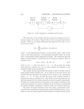 242 CHAPTER 8. TRANSFER FUNCTIONS
−1
r ΣF P
yu
d n
C
e
reference feedback process
shaping controller dynamics
Σ Σ
Figure 8.1: A block diagram for a feedback control system.
The basic idea of the transfer function comes from looking at the fre-
quency response of a system. Suppose that we have an input signal that is
periodic. Then we can always decompose this signal into the sum of a set
of sines and cosines,
u(t) =
∞
k=1
ak sin(kωt) + bk cos(kωt),
where ω is the fundamental frequency of the periodic input. Each of the
terms in this input generates a corresponding sinusoidal output (in steady
state), with possibly shifted magnitude and phase. The magnitude gain and
phase at each frequency is determined by the frequency response, given in
equation (5.21):
G(s) = C(sI − A)−1
B + D, (8.1)
where we set s = j(kω) for each k = 1, . . . , ∞. If we know the steady
state frequency response G(s), we can thus compute the response to any
(periodic) signal using superposition.
The transfer function generalizes this notion to allow a broader class of
input signals besides periodic ones. As we shall see in the next section, the
transfer function represents the response of the system to an “exponential
input,” u = est. It turns out that the form of the transfer function is
precisely the same as equation (8.1). This should not be surprising since we
derived equation (8.1) by writing sinusoids as sums of complex exponentials.
Formally, the transfer function corresponds to the Laplace transform of the
steady state response of a system, although one does not have to understand
the details of Laplace transforms in order to make use of transfer functions.
The power of transfer functions is that they allow a particularly conve-
nient form for manipulating and analyzing complex feedback systems. As we
shall see, there are many graphical representations of transfer functions that
 