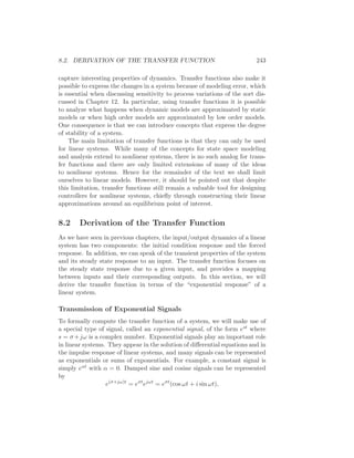 8.2. DERIVATION OF THE TRANSFER FUNCTION 243
capture interesting properties of dynamics. Transfer functions also make it
possible to express the changes in a system because of modeling error, which
is essential when discussing sensitivity to process variations of the sort dis-
cussed in Chapter 12. In particular, using transfer functions it is possible
to analyze what happens when dynamic models are approximated by static
models or when high order models are approximated by low order models.
One consequence is that we can introduce concepts that express the degree
of stability of a system.
The main limitation of transfer functions is that they can only be used
for linear systems. While many of the concepts for state space modeling
and analysis extend to nonlinear systems, there is no such analog for trans-
fer functions and there are only limited extensions of many of the ideas
to nonlinear systems. Hence for the remainder of the text we shall limit
ourselves to linear models. However, it should be pointed out that despite
this limitation, transfer functions still remain a valuable tool for designing
controllers for nonlinear systems, chieﬂy through constructing their linear
approximations around an equilibrium point of interest.
8.2 Derivation of the Transfer Function
As we have seen in previous chapters, the input/output dynamics of a linear
system has two components: the initial condition response and the forced
response. In addition, we can speak of the transient properties of the system
and its steady state response to an input. The transfer function focuses on
the steady state response due to a given input, and provides a mapping
between inputs and their corresponding outputs. In this section, we will
derive the transfer function in terms of the “exponential response” of a
linear system.
Transmission of Exponential Signals
To formally compute the transfer function of a system, we will make use of
a special type of signal, called an exponential signal, of the form est where
s = σ +jω is a complex number. Exponential signals play an important role
in linear systems. They appear in the solution of diﬀerential equations and in
the impulse response of linear systems, and many signals can be represented
as exponentials or sums of exponentials. For example, a constant signal is
simply eαt with α = 0. Damped sine and cosine signals can be represented
by
e(σ+jω)t
= eσt
ejωt
= eσt
(cos ωt + i sin ωt),
 