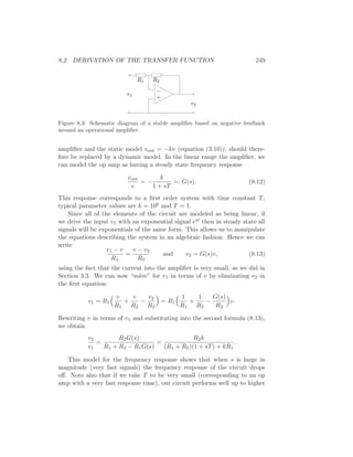 8.2. DERIVATION OF THE TRANSFER FUNCTION 249
R2
−
+
v1
v2
R1
Figure 8.3: Schematic diagram of a stable ampliﬁer based on negative feedback
around an operational ampliﬁer.
ampliﬁer and the static model vout = −kv (equation (3.10)), should there-
fore be replaced by a dynamic model. In the linear range the ampliﬁer, we
can model the op amp as having a steady state frequency response
vout
v
= −
k
1 + sT
=: G(s). (8.12)
This response corresponds to a ﬁrst order system with time constant T;
typical parameter values are k = 106 and T = 1.
Since all of the elements of the circuit are modeled as being linear, if
we drive the input v1 with an exponential signal est then in steady state all
signals will be exponentials of the same form. This allows us to manipulate
the equations describing the system in an algebraic fashion. Hence we can
write
v1 − v
R1
=
v − v2
R2
and v2 = G(s)v, (8.13)
using the fact that the current into the ampliﬁer is very small, as we did in
Section 3.3. We can now “solve” for v1 in terms of v by eliminating v2 in
the ﬁrst equation:
v1 = R1
v
R1
+
v
R2
−
v2
R2
= R1
1
R1
+
1
R2
−
G(s)
R2
v.
Rewriting v in terms of v1 and substituting into the second formula (8.13),
we obtain
v2
v1
=
R2G(s)
R1 + R2 − R1G(s)
=
R2k
(R1 + R2)(1 + sT) + kR1
.
This model for the frequency response shows that when s is large in
magnitude (very fast signals) the frequency response of the circuit drops
oﬀ. Note also that if we take T to be very small (corresponding to an op
amp with a very fast response time), our circuit performs well up to higher
 