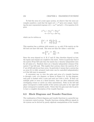 252 CHAPTER 8. TRANSFER FUNCTIONS
To ﬁnd the zeros of a state space system, we observe that the zeros are
complex numbers s such that the input u(t) = est gives zero output. Insert-
ing the pure exponential response x(t) = x0est and y(t) = 0 in equation (8.2)
gives
sest
x0 = Ax0est
+ Bu0est
0 = Cest
x0 + Dest
u0,
which can be written as


sI − A B
C D




x0
u0

 = 0.
This equation has a solution with nonzero x0, u0 only if the matrix on the
left does not have full rank. The zeros are thus the values s such that
det


sI − A B
C D

 = 0. (8.16)
Since the zeros depend on A, B, C and D, they therefore depend on how
the inputs and outputs are coupled to the states. Notice in particular that if
the matrix B has full rank then the matrix has n linearly independent rows
for all values of s. Similarly there are n linearly independent columns if the
matrix C has full rank. This implies that systems where the matrices B or
C are of full rank do not have zeros. In particular it means that a system has
no zeros if it is fully actuated (each state can be controlled independently)
or if the full state is measured.
A convenient way to view the poles and zeros of a transfer function
is through a pole zero diagram, as shown in Figure 8.4. In this diagram,
each pole is marked with a cross and each zero with a circle. If there are
multiple poles or zeros at a ﬁxed location, these are often indicated with
overlapping crosses or circles (or other annotations). Poles in the left half
plane correspond to stable models of the system and poles in the right half
plane correspond to unstable modes. Notice that the gain must also be given
to have a complete description of the transfer function.
8.3 Block Diagrams and Transfer Functions
The combination of block diagrams and transfer functions is a powerful way
to represent control systems. Transfer functions relating diﬀerent signals in
the system can be derived by purely algebraic manipulations of the transfer
 