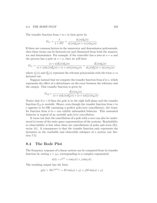8.4. THE BODE PLOT 259
The transfer function from r to e is then given by
Ger =
1
1 + PC
=
dc(s)dp(s)
dc(s)dp(s) + nc(s)np(s)
.
If there are common factors in the numerator and denominator polynomials,
then these terms can be factored out and eliminated from both the numera-
tor and denominator. For example, if the controller has a zero at s = a and
the process has a pole at s = a, then we will have
Ger =
(s + a)d′
c(s)dp(s)
(s + a)dc(s)d′
p(s) + (s + a)n′
c(s)np(s)
=
d′
c(s)dp(s)
dc(s)d′
p(s) + n′
c(s)np(s)
,
where n′
c(s) and d′
p(s) represent the relevant polynomials with the term s+a
factored out.
Suppose instead that we compute the transfer function from d to e, which
represents the eﬀect of a disturbance on the error between the reference and
the output. This transfer function is given by
Ged =
d′
c(s)np(s)
(s + a)dc(s)d′
p(s) + (s + a)n′
c(s)np(s)
.
Notice that if a < 0 then the pole is in the right half plane and the transfer
function Ged is unstable. Hence, even though the transfer function from r to
e appears to be OK (assuming a perfect pole/zero cancellation), the trans-
fer function from d to e can exhibit unbounded behavior. This unwanted
behavior is typical of an unstable pole/zero cancellation.
It turns out that the cancellation of a pole with a zero can also be under-
stood in terms of the state space representation of the systems. Reachability
or observability is lost when there are cancellations of poles and zeros (Ex-
ercise 11). A consequence is that the transfer function only represents the
dynamics in the reachable and observable subspace of a system (see Sec-
tion 7.5).
8.4 The Bode Plot
The frequency response of a linear system can be computed from its transfer
function by setting s = jω, corresponding to a complex exponential
u(t) = ejωt
= cos(ωt) + j sin(ωt).
The resulting output has the form
y(t) = Mejωt+ϕ
= M cos(ωt + ϕ) + jM sin(ωt + ϕ)
 