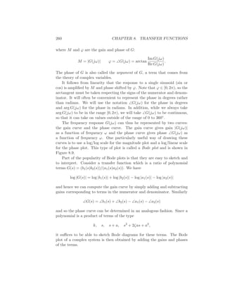 260 CHAPTER 8. TRANSFER FUNCTIONS
where M and ϕ are the gain and phase of G:
M = |G(jω)| ϕ = ∠G(jω) = arctan
Im G(jω)
Re G(jω)
.
The phase of G is also called the argument of G, a term that comes from
the theory of complex variables.
It follows from linearity that the response to a single sinusoid (sin or
cos) is ampliﬁed by M and phase shifted by ϕ. Note that ϕ ∈ [0, 2π), so the
arctangent must be taken respecting the signs of the numerator and denom-
inator. It will often be convenient to represent the phase in degrees rather
than radians. We will use the notation ∠G(jω) for the phase in degrees
and arg G(jω) for the phase in radians. In addition, while we always take
arg G(jω) to be in the range [0, 2π), we will take ∠G(jω) to be continuous,
so that it can take on values outside of the range of 0 to 360◦.
The frequency response G(jω) can thus be represented by two curves:
the gain curve and the phase curve. The gain curve gives gain |G(jω)|
as a function of frequency ω and the phase curve gives phase ∠G(jω) as
a function of frequency ω. One particularly useful way of drawing these
curves is to use a log/log scale for the magnitude plot and a log/linear scale
for the phase plot. This type of plot is called a Bode plot and is shown in
Figure 8.9.
Part of the popularity of Bode plots is that they are easy to sketch and
to interpret. Consider a transfer function which is a ratio of polynomial
terms G(s) = (b1(s)b2(s))/(a1(s)a2(s)). We have
log |G(s)| = log |b1(s)| + log |b2(s)| − log |a1(s)| − log |a2(s)|
and hence we can compute the gain curve by simply adding and subtracting
gains corresponding to terms in the numerator and denominator. Similarly
∠G(s) = ∠b1(s) + ∠b2(s) − ∠a1(s) − ∠a2(s)
and so the phase curve can be determined in an analogous fashion. Since a
polynomial is a product of terms of the type
k, s, s + a, s2
+ 2ζas + a2
,
it suﬃces to be able to sketch Bode diagrams for these terms. The Bode
plot of a complex system is then obtained by adding the gains and phases
of the terms.
 