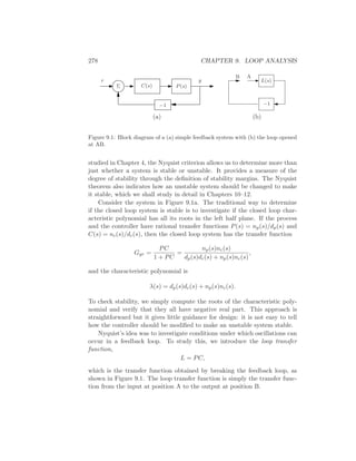 278 CHAPTER 9. LOOP ANALYSIS
C(s) P(s)Σ
r y
−1
AB
−1
L(s)
(a) (b)
Figure 9.1: Block diagram of a (a) simple feedback system with (b) the loop opened
at AB.
studied in Chapter 4, the Nyquist criterion allows us to determine more than
just whether a system is stable or unstable. It provides a measure of the
degree of stability through the deﬁnition of stability margins. The Nyquist
theorem also indicates how an unstable system should be changed to make
it stable, which we shall study in detail in Chapters 10–12.
Consider the system in Figure 9.1a. The traditional way to determine
if the closed loop system is stable is to investigate if the closed loop char-
acteristic polynomial has all its roots in the left half plane. If the process
and the controller have rational transfer functions P(s) = np(s)/dp(s) and
C(s) = nc(s)/dc(s), then the closed loop system has the transfer function
Gyr =
PC
1 + PC
=
np(s)nc(s)
dp(s)dc(s) + np(s)nc(s)
,
and the characteristic polynomial is
λ(s) = dp(s)dc(s) + np(s)nc(s).
To check stability, we simply compute the roots of the characteristic poly-
nomial and verify that they all have negative real part. This approach is
straightforward but it gives little guidance for design: it is not easy to tell
how the controller should be modiﬁed to make an unstable system stable.
Nyquist’s idea was to investigate conditions under which oscillations can
occur in a feedback loop. To study this, we introduce the loop transfer
function,
L = PC,
which is the transfer function obtained by breaking the feedback loop, as
shown in Figure 9.1. The loop transfer function is simply the transfer func-
tion from the input at position A to the output at position B.
 
