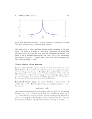 9.4. BODE’S RELATIONS 293
10
−2
10
−1
10
0
10
1
10
2
0
2
4
6
f
ω/ω0
Figure 9.13: The weighting kernel f in Bode’s formula for computing the phase
curve from the gain curve for minimum phase systems.
The phase curve is thus a weighted average of the derivative of the gain
curve. The weight w is shown in Figure 9.13. Notice that the weight falls
oﬀ rapidly and it is practically zero when the frequency has changed by a
factor of ten. It follows from equation (9.5) that a slope of +1 corresponds
to a phase of π/2 or 90◦. Compare with Figure 8.10, where the Bode plots
have constant slopes −1 and +1.
Non-Minimum Phase Systems
Bode’s relations hold for systems that do not have poles and zeros in the
left half plane. Such systems are called minimum phase systems because
systems with poles and zeros in the right half plane have larger phase lag.
The distinction is important in practice because minimum phase systems
are easier to control than systems with larger phase lag. We will now give a
few examples of non-minimum phase transfer functions.
Example 9.8 (Time delay). The transfer function of a time delay of T
units is G(s) = e−sT . This transfer function has unit gain, |G(jω)| = 1, and
the phase is
arg G(jω) = −ωT.
The corresponding minimum phase system with unit gain has the transfer
function G(s) = 1. The time delay thus has an additional phase lag of
ωT. Notice that the phase lag increases linearly with frequency. Figure 9.14
shows the Bode plot of the transfer function. (Because we use a log scale
for frequency, the phase falls oﬀ much faster than linearly in the plot.) ∇
 