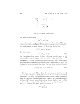 298 CHAPTER 9. LOOP ANALYSIS
Σ H1
H2
Figure 9.17: A simple feedback loop.
The norm of the output is
y 2
= u∗
A∗
Au,
where ∗ denotes the complex conjugate transpose. The matrix A∗A is sym-
metric and positive semideﬁnite, and the right hand side is a quadratic form.
The eigenvalues λ(A) of the matrix A∗A are all real and we have
y 2
≤ λmax(A∗
A) u 2
.
The gain is thus
γ = λmin(A∗A) (9.8)
The eigenvalues of the matrix A∗A are called the singular values of the
matrix and the largest singular values is denoted ¯σ(A) respectively. ∇
Example 9.14 (Linear multivariable dynamic system). For a linear system
multivariable system with a real rational transfer function matrix G(s). Let
the input be square integrable functions. The gain of the system is then we
have
γ = G(jω) ∞ = inf
ω
¯σ(G(jω)). (9.9)
∇
For linear systems it follows from Nyquist’s theorem that the closed
loop is stable if the gain of the loop transfer function is less than one for all
frequencies. This result can be extended to much larger class of systems by
using the concept of the gain of a system. Consider the closed loop system
in Figure 9.17. Let the gains of the systems H1 and H2 be γ1 and γ2. The
small gain theorem says that the closed loop system is input/output stable
if γ1γ2 < 1, and the gain of the closed loop system is
γ =
γ1
1 − γ1γ2
 
