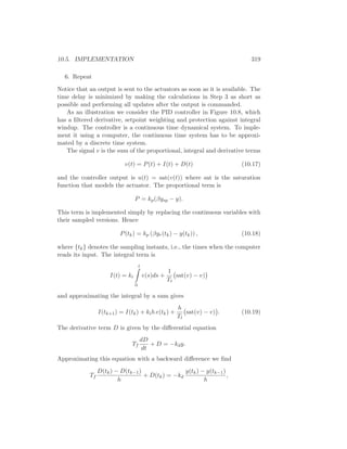 10.5. IMPLEMENTATION 319
6. Repeat
Notice that an output is sent to the actuators as soon as it is available. The
time delay is minimized by making the calculations in Step 3 as short as
possible and performing all updates after the output is commanded.
As an illustration we consider the PID controller in Figure 10.8, which
has a ﬁltered derivative, setpoint weighting and protection against integral
windup. The controller is a continuous time dynamical system. To imple-
ment it using a computer, the continuous time system has to be approxi-
mated by a discrete time system.
The signal v is the sum of the proportional, integral and derivative terms
v(t) = P(t) + I(t) + D(t) (10.17)
and the controller output is u(t) = sat(v(t)) where sat is the saturation
function that models the actuator. The proportional term is
P = kp(βysp − y).
This term is implemented simply by replacing the continuous variables with
their sampled versions. Hence
P(tk) = kp (βyr(tk) − y(tk)) , (10.18)
where {tk} denotes the sampling instants, i.e., the times when the computer
reads its input. The integral term is
I(t) = ki
t
0
e(s)ds +
1
Tt
sat(v) − v)
and approximating the integral by a sum gives
I(tk+1) = I(tk) + kih e(tk) +
h
Tt
sat(v) − v) . (10.19)
The derivative term D is given by the diﬀerential equation
Tf
dD
dt
+ D = −kdy.
Approximating this equation with a backward diﬀerence we ﬁnd
Tf
D(tk) − D(tk−1)
h
+ D(tk) = −kd
y(tk) − y(tk−1)
h
,
 